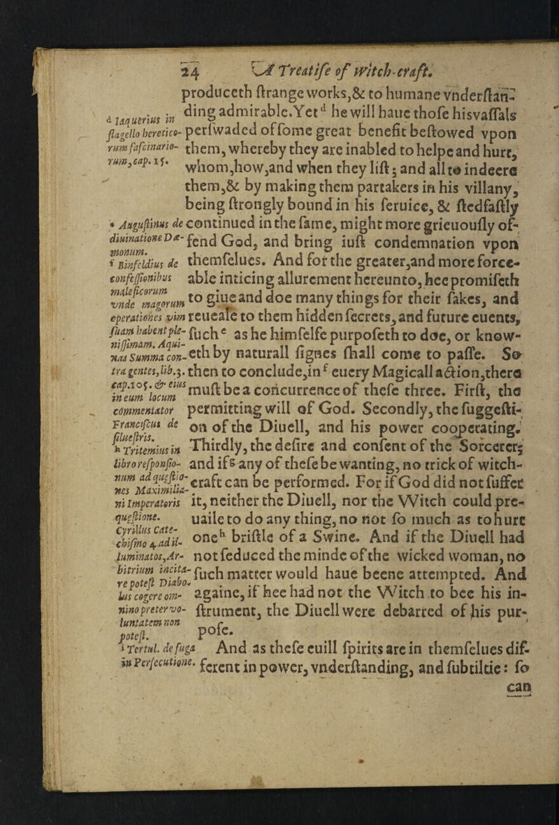 prodticeth ftrange works,& to humane vnderftati- iUqmius in dingadmirablc.Yetd hewillhaucthofehisvaflals pgeiiobcrecice- perfwadcd offome great benefit beftowcd vpon rumfafcinarie- them, whereby they are inabled to helpcand hurt, ru,R}cap.if. w’lon-j5|lovVjan(j when they lift; and alltoindeere them,& by making them partakers in his villany, being ftrongly bound in his feruice,& ftcdfaftly • Augufibius de continued in the fame, might more grieuoufly of- fend God, and bring iuft condemnation vpon * Binfcidm de themfelues. And for the greater,and more force- tonfeffientbui able iruicing allurement hereunto, beepromifeth vntZenmt0 Sil^and do« many things for their fakes, and eperatiencs vim reueare to them hidden fecrcts,, and future cuents, fum habtiitpie- fuche as he himfelfe purpofeth to doe, or know- ItsummTon-Zthby naturall fignes ftiall come to paffe. So tugcntes,Hb.5. then to conclude,inf eucry Magical! a£Hon ,thera ‘toew locum*mu^ be a concurrence of thefe three. Firft, the tommentxiat permitting will of God. SecondIy,thefuggefti- Firxncifcut de on 0f thc Diuell, and his power cooperating, ^Tritmiusin Thirdly, the defire and eonfentofthe Sorcerer; libronfponfu>: and ifs any of thefe be wanting, no trick of witch- r^S£craftcanbe performed. For if God did not fuffec niimperateris it, neither the Diuell, nor the Witch could pre- qupftione. uaile to do any thing, no not fo much as to hurt %fm^dii- oneh briftle of a Swine. And if the Diuell had juminatos,Ar- not feduced the mindc of the wicked woman, no bitrum fuch matter would haue beene attempted. And K^i^againe,if heehadnot the Witch to bee his in- ninopretervo- ftrument, the Diuell were debarred of his pur- luntatem non c 1 * jjoteft. pole. i Tcrtni. defugx And as thefe cuill fpirits are in themfelues dif- ferent in power, vnderftanding, andfubtiltie: fo