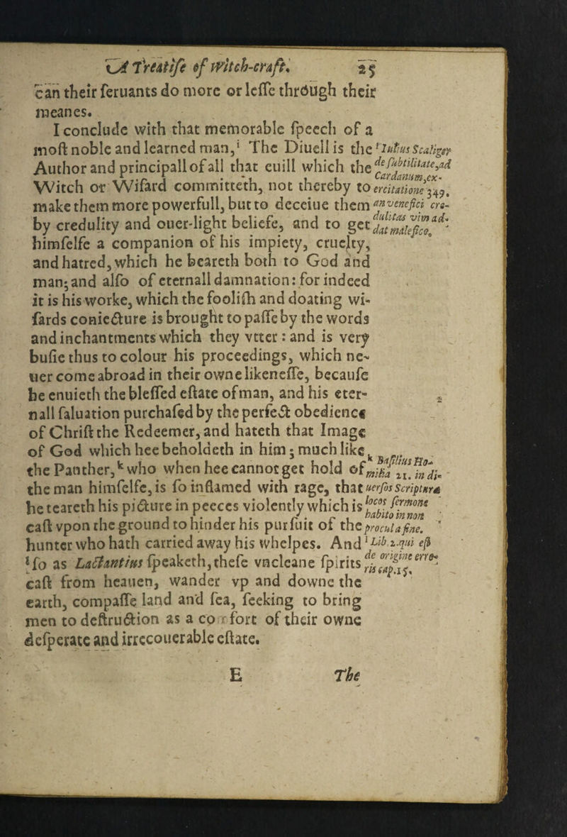 can their feruants do more or lefle through their meanes. I conclude with that memorable fpeccli of a moft noble and learned man,1 The Diueilis thc^tfwscaiig/y Author and principall of ail that euill which the Witch or Wifard committeth, not thereby to make them more powerfull, but to dcceiue them **?««/?« ers- by credulity and ouer-light bcliefe, and to himfelfe a companion of his impiety, cruelty, and hatred, which he beareth both to God and man-and alfo of eternall damnation: for indeed it is his vvorke, which the foolifh and doating wi- fards conie&ure is brought to paffe by the words and inchantments which they vtterrand is very bufie thus to colour his proceedings, which ne- tier come abroad in their ownelikenefle, becaufe be enuiech the bleffed eftate ofman, and his eter- s nail faluation purchafed by the perfe3 obediencf of Chriftthc Redeemer, and hateth that Image of God which heebeholdeth in him; much like k the Panther,kwho when heecannocget hold the man himfelfe, is fo inflamed with rage, thatuerfosscriptKrs he teareth his picture in pecccs violently which is caft vpon the ground to hinder his purfuit of xhtprocuiafiL. ’ hunter who hath carried away his whelpes. Andlii6i-?«* Efo as Latttint ins fpcaketh,thefe vneleane fpirits^^^^ caft from heauen, wander vp and downe the earth, compaffe land and fea, feeking to bring men todeftru&ion as a co fore of their owne defperate and irrecouerable eftate. E The