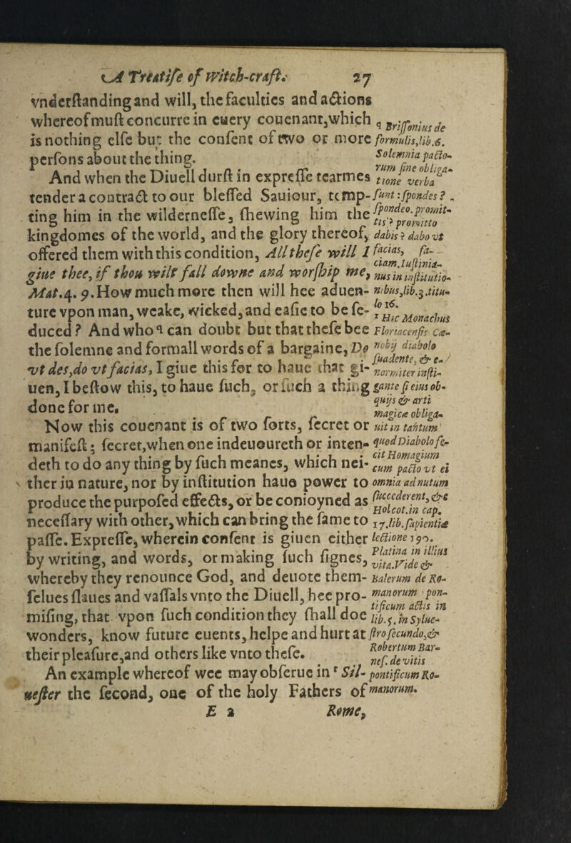 vnderftandingand will, the faculties andaftiong whereof mud concurrc in cuery couenant,which q ^onluide is nothing clfc but the confent of two or more fortnulisjw.6. perfons about the thing. soimma patio- And when the Diuell durft in expreffe tcarmes tmevabl1** tender a contraft toour bleffed Sauiour, ump-fw-fpoxdes?„ ting him in the wilderneife, (hewing him the kingdomes of the world, and the glory thereof, dabis ? dabo vt offered them with this condition, Allthefe will lfaclai> fa- giue thee, if thou wilt fall downs and rv or fa ip we, TnininpZtio* Mat.^.p. How much more then will hee aduen- n,bus3iib^.titu- ture vpon man, weake, wicked, and eafie to be fe- ff;cMmchlu duced? And who can doubt but that thefe bee vunacenfn u- the folemne and formall words of a bargaine, Do vt deSydo vt fact as, I giue this for to haue that gi -ZrZtiftC uen, I beftow this, to haue fuch§ or fuch a thing done for me. Now this couenant is of two forts, fecrct or uit m tafitum inanifefl; fccret,when one indeuoureth or inten- wodniaboiofc- deth to do any thing by fuch mcanes, which nei- ei ther in nature, nor byinftitution hauo power to omnia, ad nutum produce the purpofed effe£b,or be conioyned as r^cff-fc3afe tiecetfary with other, which can bring the fame to 1 j.lib.fapienti<s pafTe. Expreffe, wherein confent is giuen cither ictiionei^.^ by writing, and words, or making fuch fignes, whereby they renounce God, and deuote them- unierum de ro- feluesflaues and vaffals vnto the Diuell, hee pro- mworum pon- mifing, that vpon fuch condition they fhall doc M.^nsylue™ wonders, know future eucnts,hcIpeandhtirtat^/^«»^:^ their pleafure,and others like vnto thefc. . An example whereof wee may obferuc inr S’//- pontificnmRo- ttejler the fecoad, one of the holy Fathers E 2 Rowe.