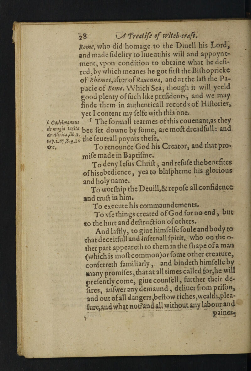 Rome, who did homage to the Diuell his Lord, and made fidelity to hue at his will and appoynt- menr,vpon condition to obtaine what hedefi- red,by which meanes he got fivft the Bifhopricke of RhemetyiSvit oiRattenru, and at the laft the Pa- pacieof Rome. Which Sea, though it will yecld good plenty offuch like prefidents, and we may finde them in authenticall records of Hiftories, yet I content my fclfc with this one. f GodelmttM! { The formall tearmes of this coucnant,as they dcmagin tdcita kec downe by fome, aremoftdrcadfull: and cap.i.n^.fcio the ieuerall poynts thele* &c, To renounce God his Creator, and that pro-* niife made in Baptifme. To deny Iefus Chrift, andrefufethebcnefites ofhisobedience, yea to blafpheme his glorious and holy name. To worfhip the Dcuill,& repofe all confidence and truft in him. To execute his commaundements. To vfe things created of God for no end, but so the hint and deftrudion of others. And laftly, to giuehimfclfefoule and body to that deceitfull and -infernall fpirit, who on the o- ther part appeareth to them in the fhape of a man (which is moft eommon)or fome other creature, conferred! familiarly, and bindeth himfelfe by »iany promifes, that at all times called for,he will prefently come, giuecounfell, further their de- fires, anfweranydemaund, deliuer from prifon, and out of all dangers,beftow riches,wealth,plea- lure,and wh^t notfandali without any labour and —*'  v “ paines*