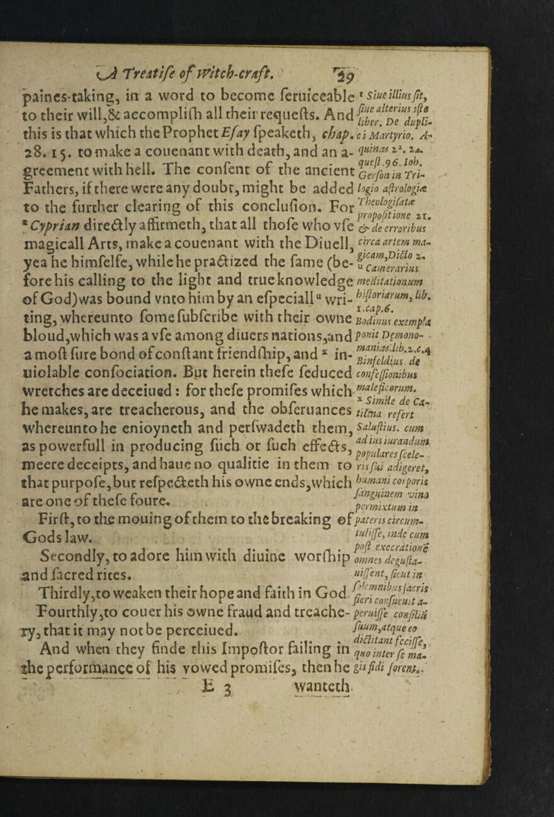 paines-taking, in a word to become feruiceable * siueillm/ity to their will,&accomplifh all their requefts. And this is that which the Prophet Efay fpeaketh, chap. ciMartyrio. A-> 28,15. to make a couenant with death, and an a- 4*^»*a*^ greemenc with hell. The confent of the ancient Geffintirr'^ Fathers, if there were any doubt, might be added a(iroio?i<t to the further clearing of this conclufion. * Cyprian dire&ly afhrmeth, that all thofe who vfe &decmribus magicall Arts, make a couenant with theDiuell, wetartemm- yea he himfelfe, while he pra&ized the fame (be- u7Sf;7* forehis calling to the light and true knowledge mditationum of God) was bound vnto him by an efpcciallu wri- hflc°fa6rlim'lib' ting, whereunto fomefubferibe with their ovvne loduiuiexempt* bloud,which was a vfe among diuers nations,and ponitD{mono- a moft ftire bond of conft ant friendfhip, and * in- BinfeUiusAdt* niolable confociation. But herein thefe fedneed confefliombus wretches are deceiued: for thefe promifes which he makes, arc treacherous, and the obferuances whereuntohe enioyneth and perfwadeth them, Saiufiius. cm as powcrfull in producing fiich or fuch effe&s, meeredeceipts,andhaueno qualitie in them to m fui aferet, that purpofe, but refpe&eth his owne ends, which humani corporis are one of thefe foure. . Fird, to the mouing of them to the breaking ©fpatemtinum- Godslaw. lu/fe’ mde cum ^ » » . ..... _ . p(>ft execrations Secondly, to adore him with diume worfhip omnes degufta- .and facred rices. : Thirdly,to weaken their hope and faith in God Fourthly,to couer his owne fraud and trcache- pemfi confm iy, that it may not be pcrceiued. fi*m3atqueeo And when they finde this Impoftor failing in qHo inter fi mil the performance of his vowed promifes, then he gufti fortntr