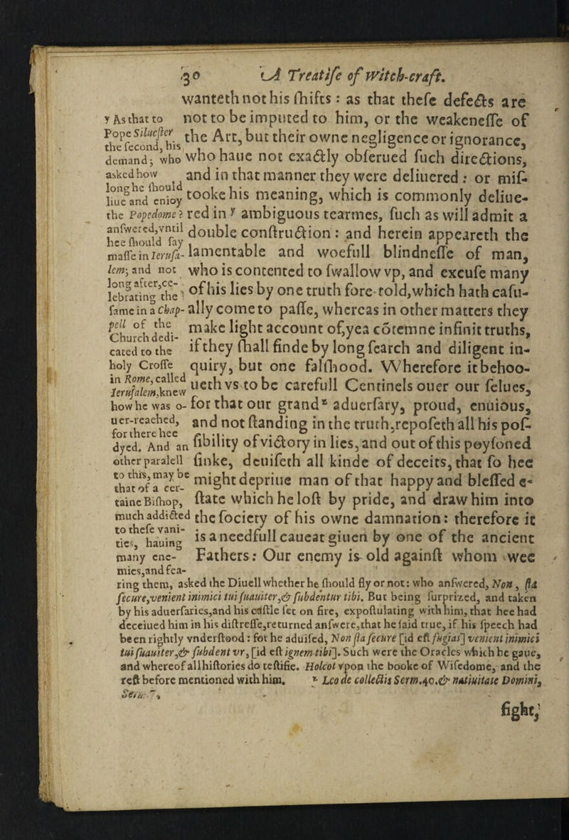 wantethnothis fhifts: as that thcfc defers arc y As that to not to be imputed to him, or the weakened of StoSfhh th,e A/t) but their °ne ?c§li§c,nc' or 'gnorancc, demand j who who haue not exactly obferued fuch dire&ions, askedhow and in that manner they were deliuered ; or mifc ]me§a^denioy tookehis meaning, which is commonly deliue- the Popcdomc? red in y ambiguous tearmes, fuch as will admit a hc^XouWfay ^ou^e conftruftion: and herein appearcth the mafleinlerufl lamentable and woefull blindnefie of man, km-, and not who is contented to fwallow vp, and excufe many lcbming^tliei °^s ^es ty onc trut^ fore* told,which hath cafu- fameinac^p-allycometo pafie, whereas in other matters they rt cti dhd-- makc account of,yea cotemne infinit truths, catedtothe ifthey (ball findeby longfcarch and diligent in- hoiy Croffe quiry, but one falfhood. Wherefore itbehoo- *r«/»fa.!kiwlleth vs t0 bc carefull Centinels ouer our felues, how he was o- for that our grand* aduerfary, proud, enuious, forthcrchec* an^ not *n foe truth,repofeth all his pofc dyVd.'And an Ability of victory in lies, and outofthis poyfoned other paraleil finke, deuifech all kinde of deceits, that fo hee thatof !?-* might depriue man of that happy and bleffedc- taincBi(hop, ftatc which he loft by pride, and draw him into much addifted the fociety of his owne damnation: therefore it tic^hauing ls a ocedfull caueat giuen by one of the ancient many cne- Fathers: Our enemy is old againft whom wee mics,and fea¬ ring them, asked the Diuell whether he fhould fly or not: who anfwered, Non, (l<t fecure,venienl immlci tuifuauiter3&fubdentur tibi. But being furprized, and taken by his aduerfaries,and his caftle let on fire, expoftulating with him, that hee had dcceiued him in his diftrefle,returned anfwere,that he laid true, if his fpeech had been rightly vnderftood: fot he aduifed. Non jta fecure [id efl f»gias~\ venient in'mici t»ifuauiter,& fubdentvr^id eft ignem tibi']. Such were the Oracles which he gaue, and whereof allhiftories do teftifie. Holcotrpon the booke of Wifcdome, and the reft before mentioned with him. * Leo de colieftis Sem.^o.& nAtiuitatc Domini, - > * figfet;
