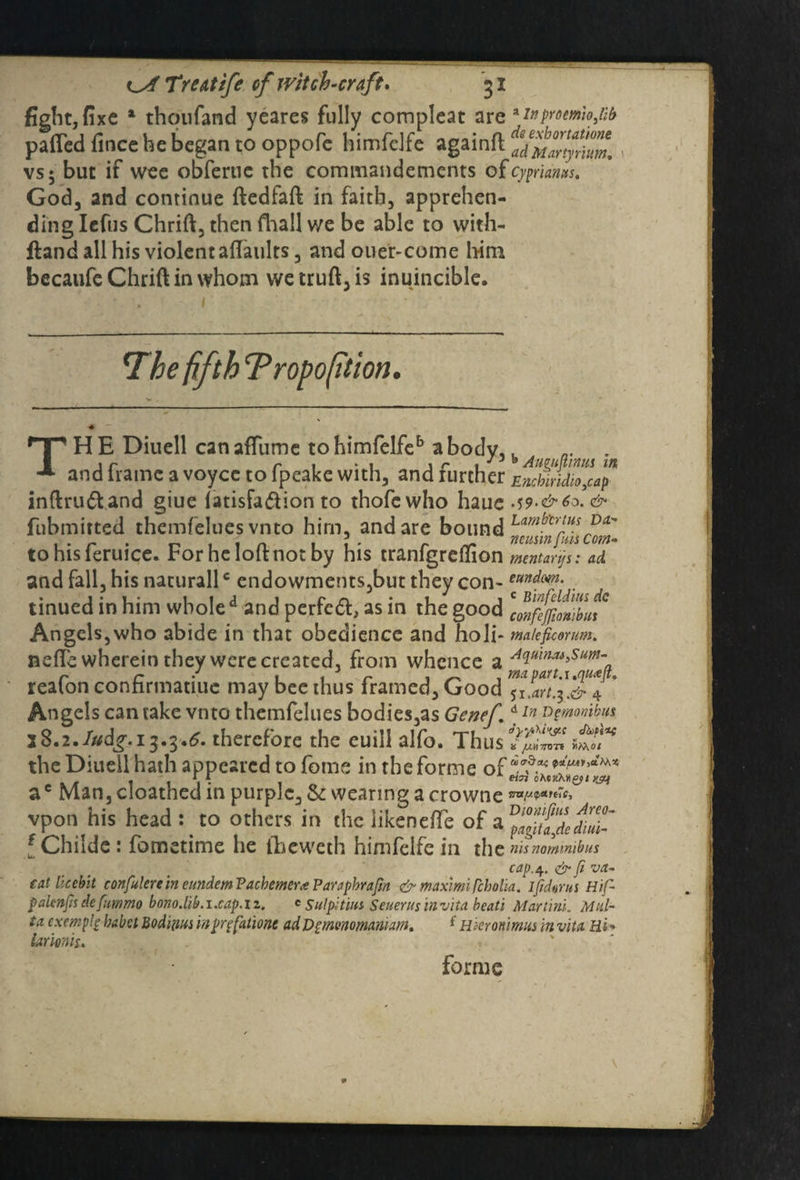 fight, fixe 1 thqufand yeares fully compleat are *inpmmhfib patted fince he began to oppofe himfdfe againft vs; but if wee obferue the commandements of Cyprians. God, and continue ftedfaft in faith, apprehen¬ ding Iefus Chrift, then fhall we be able to with- ftand all his violent afiaults, and ouer-come h-im becaufe Chrift in whom wetruft,is inuincible. The fifth Tropofition. TH E Diuell can affume to himfelfeb a body,. ,r r 1 Aimimnm in and frame a voycc to fpeake with, and lurcher Enchiridion inftru&and giue fatisfa&ion to thofcwho haue A9-&6o. & fubmitted themfelues vnto him, and are bound ^infillscom- tohisferuice. For he loft not by his tranfgrefiion tnentarps: ad and fall, his naturallc endowments,but they con-. tinued in him whole d and perfedt, as in the good \onfejfmtLt ° Angels,who abide in that obedience and holi* wateficmm. nefi'c wherein they were created, from whence a AciutnM>Sum- reafon confirmatiue may bee thus framed, Good Angels can take vnto themfelues bodies,as Genef *ln monikus 28.2. Judg.i^.3.6. therefore the euill alfo. Thus the Diuell hath appeared to feme in the forme of rr oMxxnerupf ac Man, cloathed in purple, & wearing a crowtie **w«'*> vpon his head: to others in the iikeneiTe of a { Childe : fometime he theweth himfelfe in the nis nominibus capq.&fiva- tat licebit confine in eundem Facbemer* Parapbrafin & maximiPcbolia. ijidarut Hif- palenfh defummo bono.hb. i .cap. I z. c Sul pi tins. Seuerusinvita beati Martini. Mal¬ ta cxemplg babel Bedim inpqfatione adDpmenomamam. f Hkronimns in vita Hi - iarionis. forme