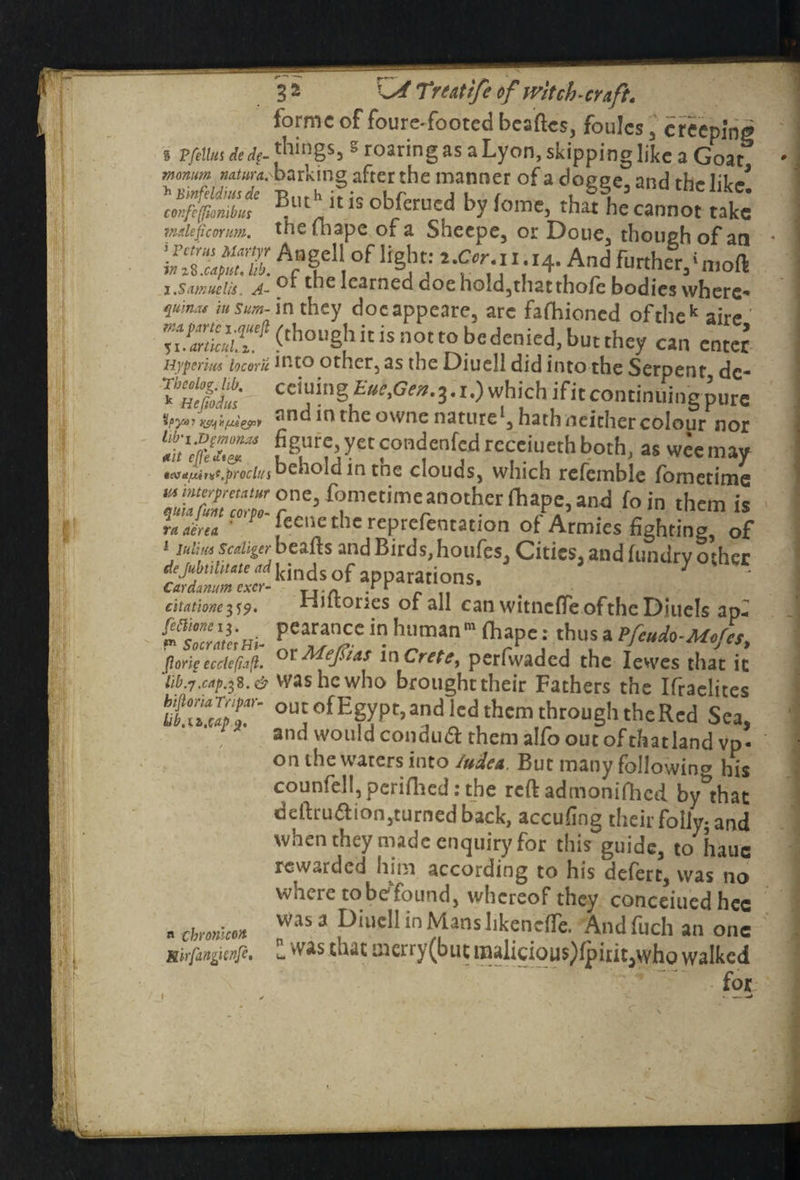 forme of foure-footed beaftes, foulcs , creeping § Pfelhts de dp- things, s roaring as aLyon, skipping like a Goat momm Miw^barking after the manner of a doeee and laV But'' it is obferued by feme, thlhe cannot take mdeficorum. thefhape of a Sheepe, or Doue, though of an A;f,eI‘ of ^ 21 Vi1: H -And further,«mod j.Scimueiis. A- learned doe hold,thatthofe bodies where* quinas insum-mxhty doeappeare, arc fafhioned of the k aire <tho,,Sb ic is not to b=^nied, but they can enter Hyperm locorti into other, as the Diuell did into the Serpent dc- ^Hefodus cciT§ which ifitcontinuing pure anc in the owne nature1, hath neither colour nor &?}?« Ief.iuL«b b«h, as wee may »cvtt[Mr<ss.procii{i uenold in tne clouds, which refemble fometime niimerfreumr one, fometime an other fhape, and foin them is ITlIrm ” lM Pceile the repreientation of Armies fighting, of i miim sctiiger beads and Birds, houfes. Cities, and fisndrv o»her ^“ki^s/VP--ns. citatione359. Fintories of all can witneffeofthe Diuels ap- !L%Z2i»i- PT„CC in hl,man mfl,apc: thus a Pf'^-Mef'S, f.c,r,?ccchfij'i. or Me Juts, in Crete, perfvvaded the Ietves that it 'iib.7.cnp.i%.& was he who broughttheir Fathers the Ifraelites hiflomrapar- out ofEgypt, and led them through theRcd Sea and would condudf them alfo out of thatland vp- on the waters into /udea. But many following his counfell,perifhed: the reft adtnonifhcd. by that deftruaion,turned back, accufing their folly; and when they made enquiry for this guide, to hauc rewarded him according to his defert, was no where tobefound, whereof they concerned hec was a Diuell in Mans hkencfTe. Andfuch an one wthat Q3crry(but malicious)fpirit,who walked for Lib.ii.cap a chronlcon Mirfangienft.