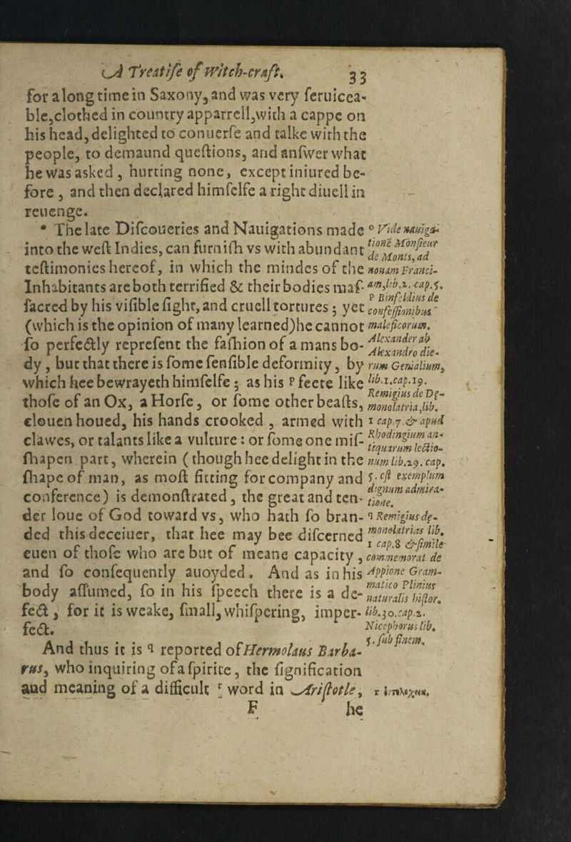 for along time in Saxony, and was very feruicea- ble,clothed in country apparrell,with a cappe on his head, delighted to conuerfe and taike with the people, to demaund queftions, and anfwer what he was asked, hurting none, except iniured be- fore , and then declared himfelfe a right diuell in reuenge. • The late Difcoueries and Nauigations made into the weft Indies, can furnifh vs with abundant teftimonies hereof, in which the mindcsof the Inhabitants are both terrified & their bodies maf- facre-d by his vifible fight, and cruell tortures 5 yet (which is the opinion of many !earned)hc cannot To perfe&ly reprefent the fafhionof a mans bo¬ dy , but that there is fome fenfible deformity, by which heebewrayeth himfelfe 5 as his Pfeete like thofc of an Ox, aHorfe, or fome other beafts, clouenhoued, his hands crooked , armed with clawes, or talants like a vulture: or fome one mif (hapen part, wherein (though hee delight in the {liapcof man, as moft fitting for company and conference) is demonftrated, the great and ten¬ der loue of God toward vs, who hath fo bran¬ ded this deceiuer, that hee may bee difeerned euen of thofc who are but of meanc capacity , and fo consequently auoyded, And as in his body a {Turned, fo in his Tpeech there is a de- fed, for ic is weake, fmall,whifpcring, itnper- fedfc. And thus ic is * reported otHermolaus Birbei- rus> who inquiring ofafpirite, the fignification and meaning of a difficult r word in ^Ariftotle, F - he 0 Vide UAuigit* tione Mon fie a? de Monts, <td noHim Frand- ainfib.x.-cap.i, p B wfddius de confeffonibm' malefcorum. Alexander ab Akxmdro die- rum Gerualium, lib.i.cap.H), Remigius de Df- monolatria,lib. 1 cap,j.& apud Rbodingium an* trqumtm le&io- num lib.iy. cap, 5. eft excrnplum dignum admin* tione. s Remigius dp- mondatrias lib, 1 cap. 8 &fmile commemont de Appione Gram* matico Vilnius naturals hi(lor. lib. 30. cap Nicepboruslib, l-fubfincm. S j/TtXsV«ai*