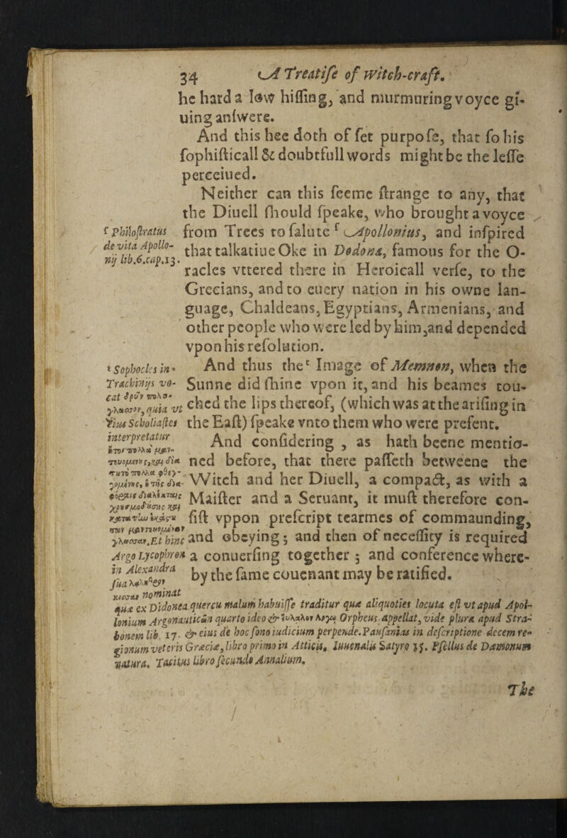 he hard a low hiding, and murmuring voyce ei- uing an {were. And thishee doth of fet purpofe, that fobis fophifticall&doubtfullwords might be the leiTe perceiued. Neither can this feeme firange to any, that the Diuell lliould fpeakc, who brought a voyce f pbilojtratus from Trees to falute f Apollonius, and infpired foll(>\ thattalkatiueOke in Dodo n a, famous for the O- niJ ' ‘ *° *13 racles vttered there in Heroicall verfe, to the Grecians, and to euery nation in his owne lan¬ guage, Chaldeans,Egyptians, Armenians, and other people who w ere led byhim,and depended vpon his retaliation. t Sophocles in* And thus thet Image of Memnon, when the Trackmjs vo- Sunne did ihinc vponit, and his beames tou- chedthe lips thereof, (which was at the arifing in 'im Scboiialies the Eaft) fpeake vnto them who were prefent. And confidering , as hath becne mentio- Sitt ned before, that there pafTeth betweene the ISZTJali Witch and her Diuell, a compact, as with a tfepifAMijiiarr Miifter and a Seruanr, it inuft therefore con- wmvhj'txstr* fift vppon preienpt tcarmes oi commaunding, ™\*£'™Ethincand obeying; and then of neceffity is required Argo Tjcopbrn a conuerfing together 5 and conference where- fifxlSy™ by the fame couenant may be ratified. xicvbu nominat , „ qux cx D'idonea quercu malum habuijfe traditur quit aliquotiet locuta eft vt apud Apol- Ionium Argonauticin quarto ideo&^\*tor toy* Orpheus-appelUt3vidt plum apud Stra tonem lib 17. & eius de hoc fonoiudicium perpende. Paufitnias in deferiptione decern re- gonumveterisGracitylibtoprimin Attica, lUHtnalU Satyro JJ. Ffdlus de Damnum Ttaiura, Tafitjis Ubro fecundt AnnaHum. 7k I