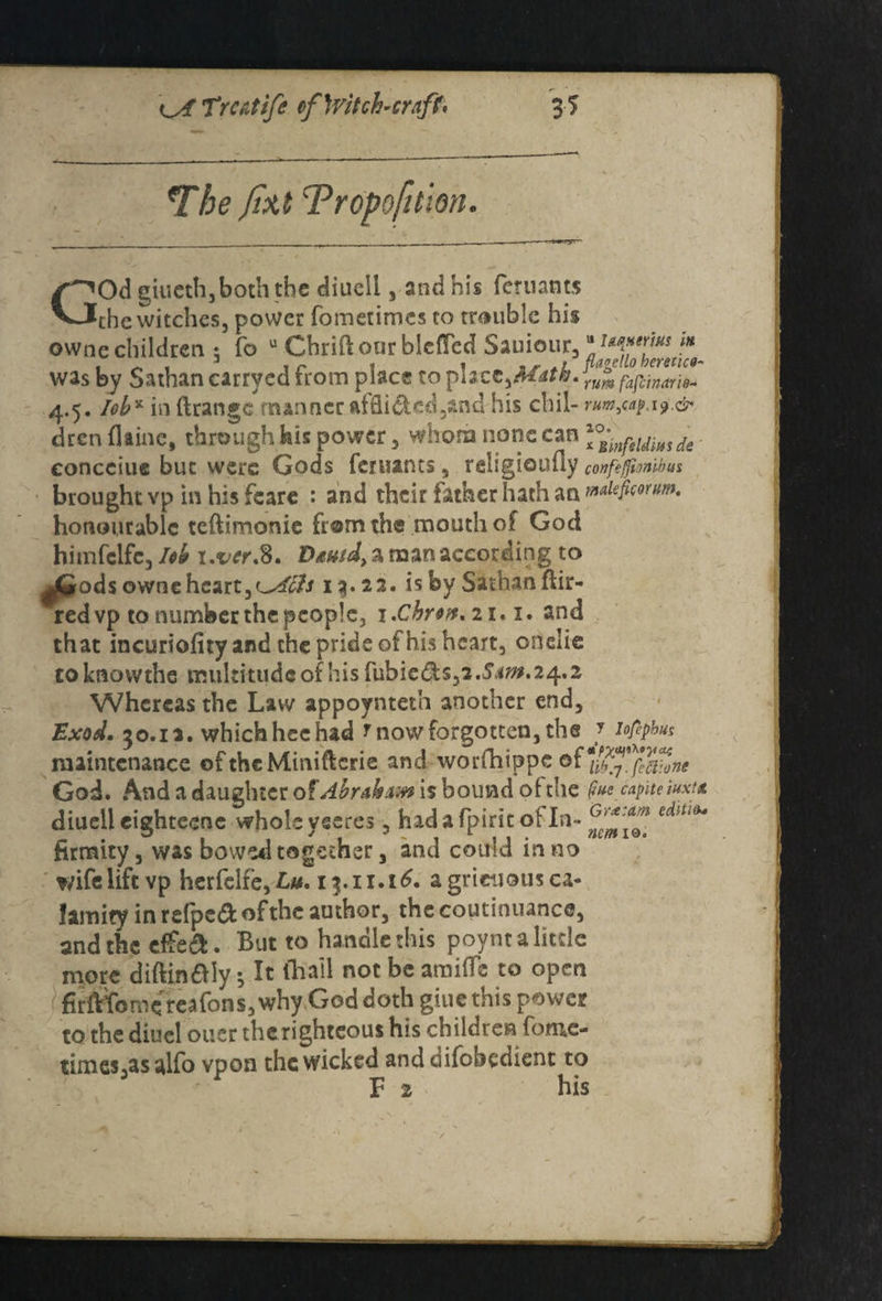 GOd giucthjboth the diuell, and his feruants the witches, power fometimes to trouble his owne children 5 fo u Chriftour blefTed Sauiour3“^^^ was by Sathan carrycd from place to place,Math. ZSfafJZriZ 4.5. Iob% in ftrangc manner nffli&cd,and his chil- rm^.i9.& dren flame, through his power , whom none can \°;infeldmde eonceiue but were Gods fenunts, religiouuy corfefmibus brought vp in his feare : and their father hath an wlefrorm. honourable teftimonie from the mouth of God himfclfe, Icb i.ver.%. D^wd, a naan according to ^Gods owne heart,<^A£fs 13.22. is by Sathan ftir- redvp to number the people, x.Chrw.ii.i. and that incuriofity and the pride of his heart, onelie toknovvthe multitude of hisfubie&s,2.S^*.24.2 Whereas the Law appoynteth another end, Exod. 50.1a. which hec had r now forgotten, the J iofephus maintenance oftheMiniftcrie and worfhippe of Zb'^fuZtne God. And a daughter of Abrakvw is bound of: the §»e capiteiuxu diuell cighteene whole yseres, had a fpirit ot In- ZmiZ. ^ ^ firmity, was bowed together, and could in no wife lift vp herfelfe, £0.15.11.16. a gricuous ca¬ lamity in refped of the author, the coutinuance, and the effea. But to handlethis poyntalitrie more diftin&iy; It (hail not be amide to open ^rftTomereafons, why God doth giue this power to the diuel oucr therighteous his children fome¬ times 5as alfo vpon the wicked and difobedient to F 2 his