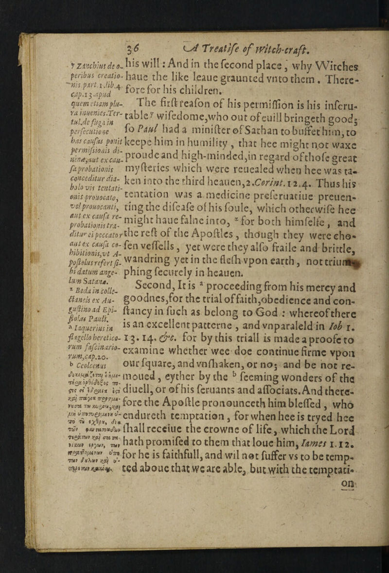Mii!k i f 2 l6 ls/ Treatjfe of rvitch-craft, y ZiYicb’m dc o~ his will: And in the fecond place 3 why Witches penbus creatio-haue the like leauc graumed vneo them, There- fore for his children. quemctumflu- Hie fuflreafon of his permifiion is his inferu- wifedorac,who out ofeuill bringeth good5 perfecutioM fo PauI had a roinifter ©fSathan to buffet hini3 to hascufks pmjt keepc him in humility , that hee miphe not waxe mnd&utexcau- Pr°ude and high-minded,^ regard ofchofc great fa probations myfleries which were reuealed when hee was ta- ZTvk7j,aiikm im°the tllird 1 J.4- Thus his onhprouocato, mentation was a medicine preferuatiue preuen- ve!prouocantiy ting the difejfe of his foule, which otherwife hee yZuZhtZmight hauefalnc into, for both himfelfc, and ditureipeccatorihe ref! of tue Apoftles 3 though they were cho- S5: fenv,e(rcIls > yet were they aifo fraile and brittle, poflsius refert fi- wand ring yet in the fiefh vpon earth, nottriun** hi datum ange- phing fecurcly in heauen. l*Beda'mcdiie- Second It is a proceeding from his mercy and flinch ex An- goodneSjfor the trial of faithjobcdicnce and con- fouTplf/'1' !hncyinfuch «• belong to God : whereofthere Aiaqueriusin is an excellent pattorne , and vnparaleld in lob r. fltgdio heretic a-13.14- &c. for by this criall is made a proofc to ZZffo lTl°~ examine whether wee doe continue firmc vpon b ceoicatm ouriquare, and vnihaken, or no5 and be not re- moued, eyther by the b feeming wonders of the ?k tiUeu* igi diuell, or ot his leruants and affociats.And thece- f°rc tbc Apoftle pronounceth himbleffed, who Jj endureth temptation, for when hee is tryed hee rwv, txv TxxnvJbY fliallrccciue thecrownc of life , which the Lord hath promifed to them that loue him, ton m 2. ™T*7.',V” foc he is fait,lfull>and Wl1 aoc fuffer vs to be temp. ?7$|>«rW K&'UVy ted aboue that we are able, but with the temptati* on Hu,