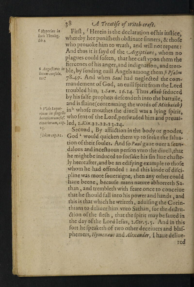 / • 3S lA Treatife of witch-craft. f M^[lUs.i!t 5 f Herein is the declaration ofhis iuftice tib*'3'°0g' whereby bee punilhcth obftinatc finners, & thofe who prouoke him to wrath, and will not repent : And thus it is fayd of the , whom no plagues could (often, that hee caft vpon them the . fiercenes of his anger, and indignation, and trou- lc mcwftu” blr>C5 by r^nd;ng culli Angels among them/ Pfalm tur: 76.49. Ann when Saul had negledbcd the com* mandement of God, ancuillfpirirfrom the Lord troubled him, 1 .Sam. 15.14. Thus Abab feduccd by his falfe prophets dcfccndcth into the battaiie, and is flaine(contemning the words ofMichaUh) whofemouthes the diuell was • lying fpirit, hereticorumfaf. who lent of tne Lora,per{waded him and preuai- tiiuriorum, cap. led, I .Kin. 22.22.23.24. \ i3' Second, By affii&ion in the body or goodes, iidcmcap.ii. God * Would quicken them vp to feeke the falua- tion of their foules. And fo Paul gaue ouer a fean- dalous andinceftuous perfon vnto the diuell,that he mightbe induced to forfake his {in line chafte- ly heercafter,and be an edifying example to thofe whom he had offended : and this kindc of difei- plinc was more foueraigne, then any other could hatie beene, becaufe mans nature abhorrerh Sa- than , and tremblcth with feare once to ccmcciuc that he fhouid fall into his power and hands , and this is that which he writeth, aduifing the Corin¬ thians to deliuer him vnto Sathan, for the deftru- dion of the flefh, that the {pint maybefauediti the day of the Lordlefus, i.Cor.5.5. And in this fort he fpeaketh of two other deceiucrs and blafc phemers, Hjmenaus and Alexander, I haue deliue- red