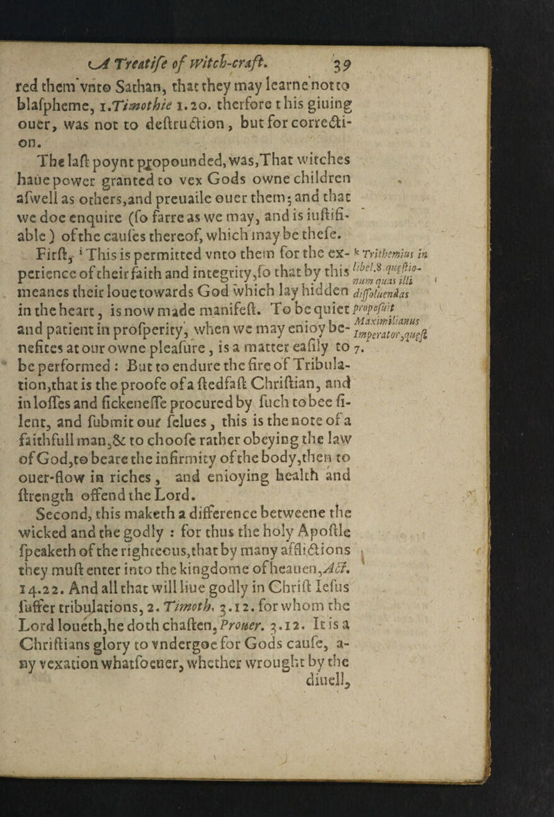 red them vnto Sathan, that they may Scarne not to blafpheme, i.Tiwothie 1.20. therforc this giuing ouer, was not to deftrudhon, but for corre&i- on. The laft: poynt propounded, was,That witches haue power granted to vex Gods owne children afvvell as others,and preuaile ouer them; and that we doc enquire (fo farre as we may, and is iuftifi- able ) ofthc caui'cs thereof, which maybe theie. Firft, 4 This is permitted vnto them for the ex- k Tnthcmm in pcrience of their faith and integrity ,fo that by this , meancs their loue towards God which lay hidden diffoluendas in the heart, is now made matiifeft. To be quiet propefmt and patient m profperity, when we may emoy be- Impc,,nor^ nefites at our owne pieafure, is a matter eafily to 7. be performed : But to endure the fire of Tribula¬ tion,that is the proofe of a ftedfaft Chriftian, and in Ioffes and fickeneffe procured by fuch to bee fi- lent, and fubmit our felucs, this is the note or a faithful! man 5& to choofc rather obeying the law of God,to beare the infirmity of the body,then to ouer-flow in riches , and enioying health and (Length offend the Lord. ;v Second, this maketh a difference betweene the wicked and the godly : for thus the holy Apofile fpeaketh of the righteous,th3t by many affiidlions they muft enter into the kingdome of heauen,./^. 14.22. And all that will liue godly in Chrift lefus iuffer tribulations, 2. Timoth, 3.12. for whom the Lord loueth,he doth chaften./V<wr. 3.12. It is a Chriftians glory to vndergoe for Gods caufe, a- ny vexation whatfoetier, whether wrought by the diudl. j