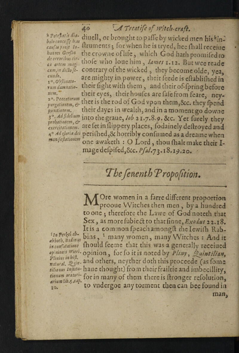 k Poitfitth did- boloconceffg has cduflupmjt Io- h.vina Gerfon de erronbus cir¬ ca artem magi cum,in diclo fc- cundo, lO.Obftindto- yum damn at io- ncm 20. Peccutonm purgationtm, & pumtienem. 2°. Ad fidellum ■probationers, & exercitatknm. 4° Adglorixdei ma/ufefiationem 40 \ A Treatife of Witch-craft. din ell, or brought to pafle by wicked men hiskm- ftruments • for when he is tryed, hee Hi all receiue the crowne oflifc, which God hath promifed to thole who lone him , lames 1.12. Butweereadc contrary of the wicked they become olde, yea, are mighty in power, theirfeedc is eftablilhedin their fight with them , and their of-fpring before their eyes, their houfes are fide from feare, ney- ther is the rod of God vpon them,&c. they fpend their dayes in wealth, and in a moment go downs into the graue, lob 21.7.8.9. &c. Yet lurcly they are fet in frippery places, fodainely deftroyed and pcri(lied,& horribly confumed as a dreame when one awaketh : O Lord, thou fhaltmake their I- magedefpifed3&c./yd/.73.i8.i^„2o. ' fThefeuenth Proportion. l In ?er\ti ab- abboth. Bodimis in confutations opinion's tvieri. Plinius in hill, natural. tilianus Injtitu- tionum oratori- anum lib.$ .wp. 10. \/f Ore women in a farre different proportion •LYJ'prooue VVitclies then men , by a hundred to one ; therefore the Lawe of Godnoteth that Sex, as more babied to that imne,Exodus 22.18. It is a common fpeachamongft the Iewild Rab¬ bins, 1 many women, many Witches : Audit fhould feemc that this was a generally receiued opinion, for fo it is noted by Plmy, Quintilian, and others, neyther doth this proccedc (asfoms haue thought) from theirfrailtie and imbecillity, for in many of them there is Wronger refolution, to vndergoe any torment then can bee found in man,