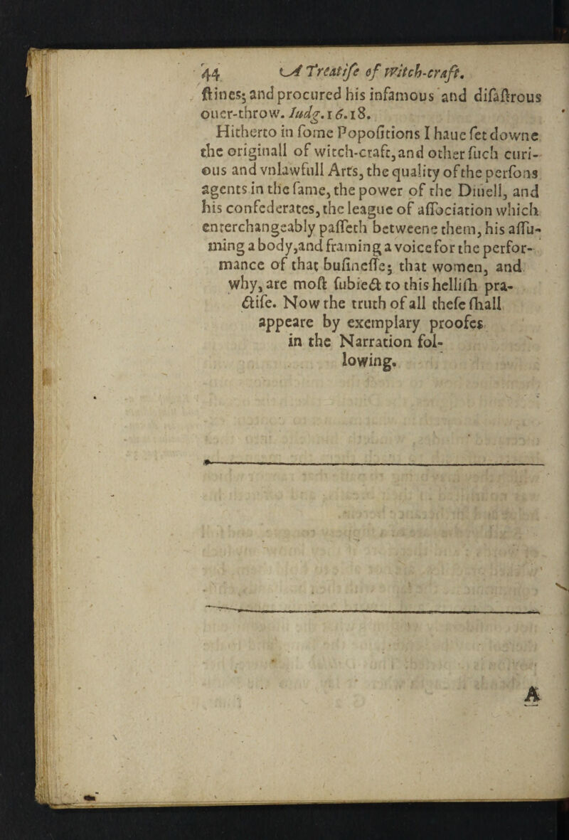 {lines* and procured his infamous and difaftrous oucr-throvv. ludg. r 6.18. Hitherto in fome Popofitions I haue fet downc the origitiall of witch-ctafc3and other fuch curi¬ ous and vnlawfuli Arts3 the quality of the perfons agents in the fame, the power of the Dii/ell, and his confederates, the league of allocation which emerchangeably paflech betweene them, his aflu- ming a body,and framing a voice for the perfor¬ mance of that bufineffe; that women3 and why, are mod fubied to this hcllitli pra- ftife. Now the truth of all thefc fhall appeare by exemplary proofes in the Narration fol¬ lowing.