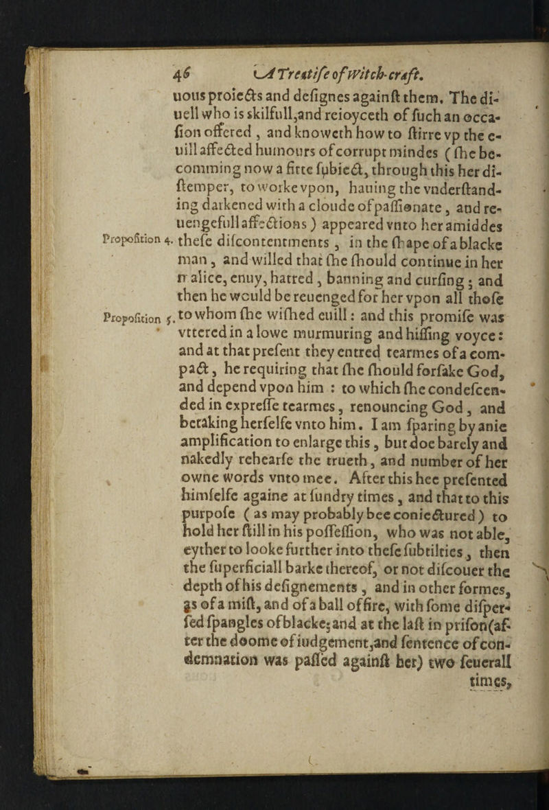 4 £ t-x/ Trcttife ofwitch• craft. uousproieds and defignes againft them. The di- udl who is $kilfull,and rcioyceth of fuch an occa- lion offered 5 and knoweth how to ftirre vp the c- uill affeded humours of corrupt mindes (die bc- comming now a fittc fpbied, through this her di- flemper, toworkevpon, hailing the vnderftand- ing darkened with a cloude ofpailionate, and re*’ uengefullaffediofis) appeared vnto heramiddes Proportion 4. thefe difeontentments , in the fhape of a blacks man 3 and willed that fhe fhould continue in her rr slice, enuy, hatred , banning and curling; and then he would be reuenged for her vpon all thole Propofition J. to whom fhe wifhed euill: and this promife was vttcrcdin alowe murmuring and hilling voyce: and at that prefent theyentred tearmes of a corn- pad, he requiring that Hie fhould forfake God, and depend vpon him : to which Ihe condefeen- ded in exprelTe tcarmes, renouncing God, and betakingherfelfe vnto him. Iam fparingby anie amplification to enlarge this, but doe barely and nakedly rchearfe the truerh, and number of her owne words vnto tnee. After this hec prefented himfelfe againe at lundry times, and that to this purpofe ( as may probably bee conicdured) to hold her ftillinhis polfelfion, who was notable, eyther to looke further into thefe fubtilties, then the ftiperficiall barke thereof, ornotdifeouer the \ depth of his delignements , and in other formes, gsofa mill, and of a ball of fire, withfome dilpet- ~ fed fpangles ofblacke5and at the laft in prifon(af- ter thedoomeofiudgement3and fentence of con¬ demnation was palled again!! her) two feuerall times.