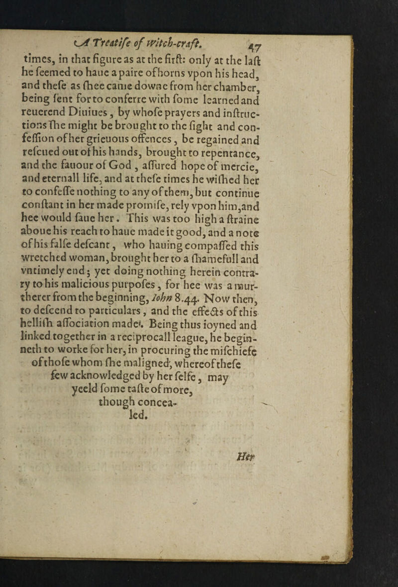 times, in that figure as at the firft: only at the laft he Teemed to haue a paire ofhorns vpon his head, and thefe as fhee came downe from her chamber, being lent fortoconferre with Tome learned and reuerend Diuiues, by whofe prayers and induc¬ tions The might be brought to the fight andcon- felfion of her grieuous offences, be regained and refeued out ot his hands, brought to repentance, and the fauourofGod , affured hope of mercie, and eternall life, and at thefe times he wiihed her to confeffe nothing to any of them, but continue conftant in her made protnife, rely vpon him,and hec would faue her. This was too high a ftraine aboue his reach to haue made it good, and a note of his falfe defcant, who hauing compared this wretched woman, brought her to a fhamefull and vntimely end; yet doing nothing herein contra¬ ry to his malicious purpofes, for hee was anaur- therer from the beginning, John 8.44. Now then, to defeend to particulars, and the effects of this hellifh affociation made'. Being thus ioyned and linked together in a reciprocall league, he begin- neth to worke for her, in procuring the mifehiefe ofthofe whom The maligned', whereof thefe few acknowledged by her felfe, may yeeld fome tafteofmore, though concea¬ led. Her