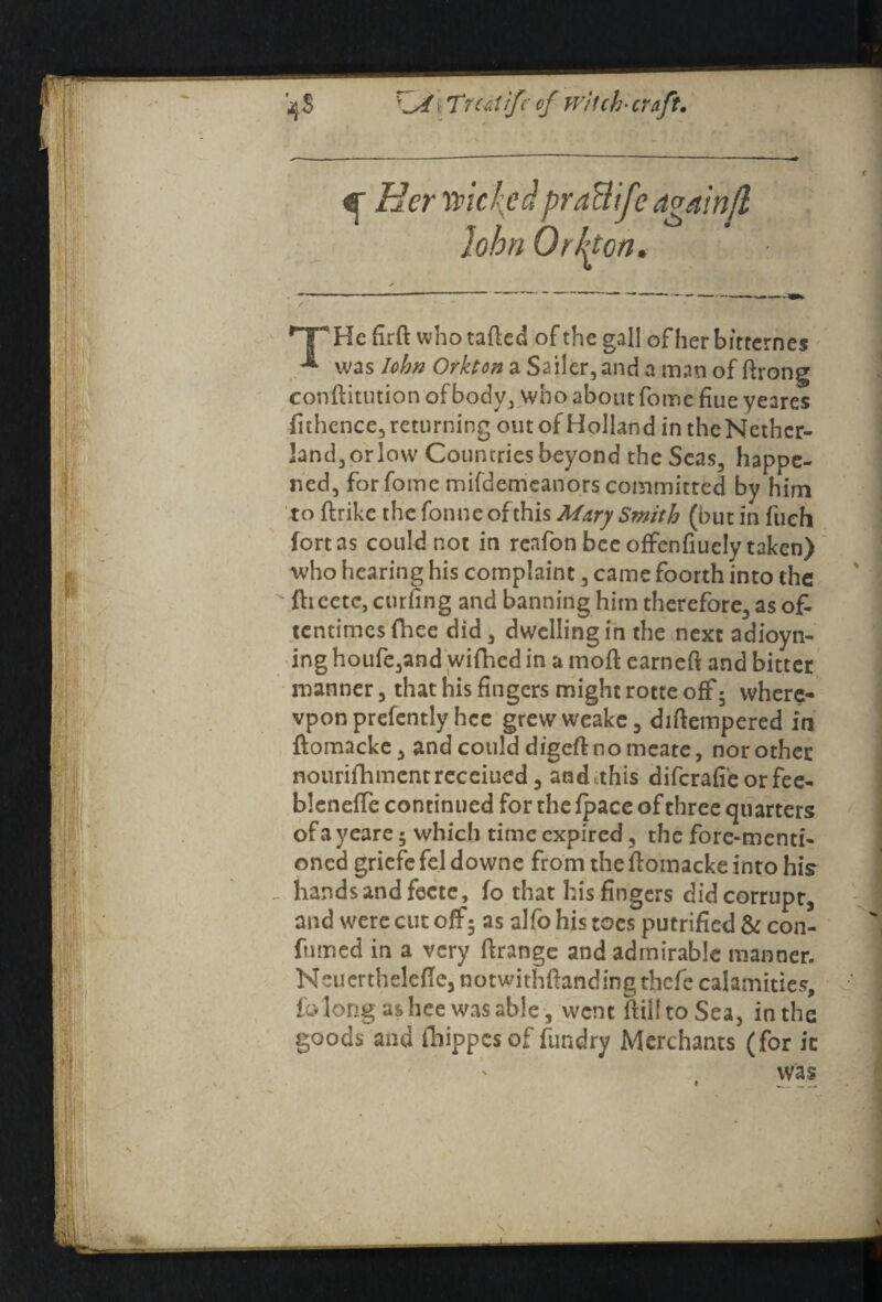 jjS \ Trcdifc of witch' cruft. qr Her wickedpraBife again It John Or Hon. HP He firft whotafted of the gall ofherbitternes was Iohn Orkton a Sailer, and a man of ftrong conftitution of body, who about fome fiue veares fithence, returning out of Holland in the Ncthcr- land, or low Countries beyond the Seas, happe¬ ned, for fome mifdemeanors committed by him to ftrike the fonneofthis Mary Smith (but in filch fort as could not in reafon bee offenfiucly taken) who hearing his complaint, came foorth into the flicete, curling and banning him therefore, as o£ tentimesfhee did, dwelling in the next adioyn- ing houfe,and wifhed in a raoft earneft and bitter manner, that his fingers might rotte off; vvhere- vpon presently hcc grewweake, diftempered in ftomacke, and could digeft no mcate, nor other nourifhmcntrccciued, andtthis diferafi'eorfee- blcneffe continued for the fpace of three quarters ofayeare 5 which time expired, the fore-menti¬ oned griefe fel downe from the flomacke into his hands and fecte, fo that his fingers did corrupt, and were cut off5 as alfo his toes putrified & con- fumed in a very ftrange and admirable manner. Ncuertheleffe, notwithftandingthefe calamities, fo long as hee was able , went fiiiltoSea, in the goods and (hippes of fundry Merchants (for ic