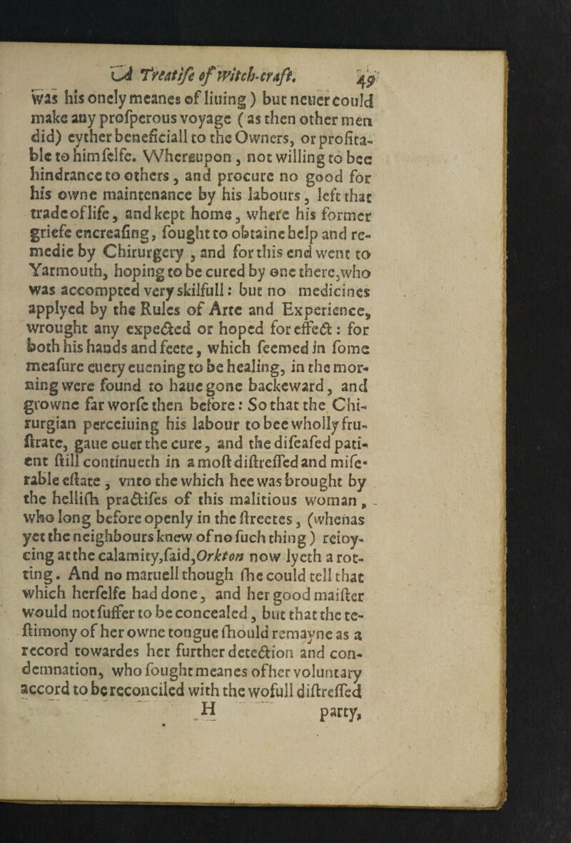 was his onclymeanes of lining) but neuer could make auy profperous voyage (as then other men did) evther bcneficiall to the Owners, or profita¬ ble to him fclfe. Whereupon, not willing to bee hindrance to others, and procure no good for his ovvne maintenance by his labours, left that tradcoflife, and kept home, where his former griefe encrcafing, fought to obtainebelp and rc- medieby Chirurgery , and for this end went to Yarmouth, hoping to be cured by one there, who was accomptcd very skilfull: but no medicines applyed by the Rules of Arte and Experience,, wrought any expe&ed or hoped foreffed: for both his hands and feete, which feemed in fome meafure euery eucning to be healing, in the mor¬ ning were found ro hauegone backeward, and growne far worfc then before: So that the Chi- rurgian pcrcciuing his labour to bee wholly fru- Rratc, gaue ouer the cure, and the difeafed pati¬ ent ftill continued! in amoftdifh'cfledand mife« rableeilate , vnto the which hee was brought by the hellifh pra&ifes of this malitious woman„ - who long before openly in the ftreetes, (vvhenas yet the neighbours knew of no fuch thing) reioy- cingatthecalamity,faid,Or£/o# now lyeth a rot¬ ting . And no maruell though Hie could tell that which herfelfe had done, and her good maifter would not fuffer to be concealed, but that the te- ftimony of her owne tongue lliould remayne as a record towardes her further detedion and con¬ demnation, who fought meanes ofher voluntary accord to be reconciled with the wofull diftrefled H party,