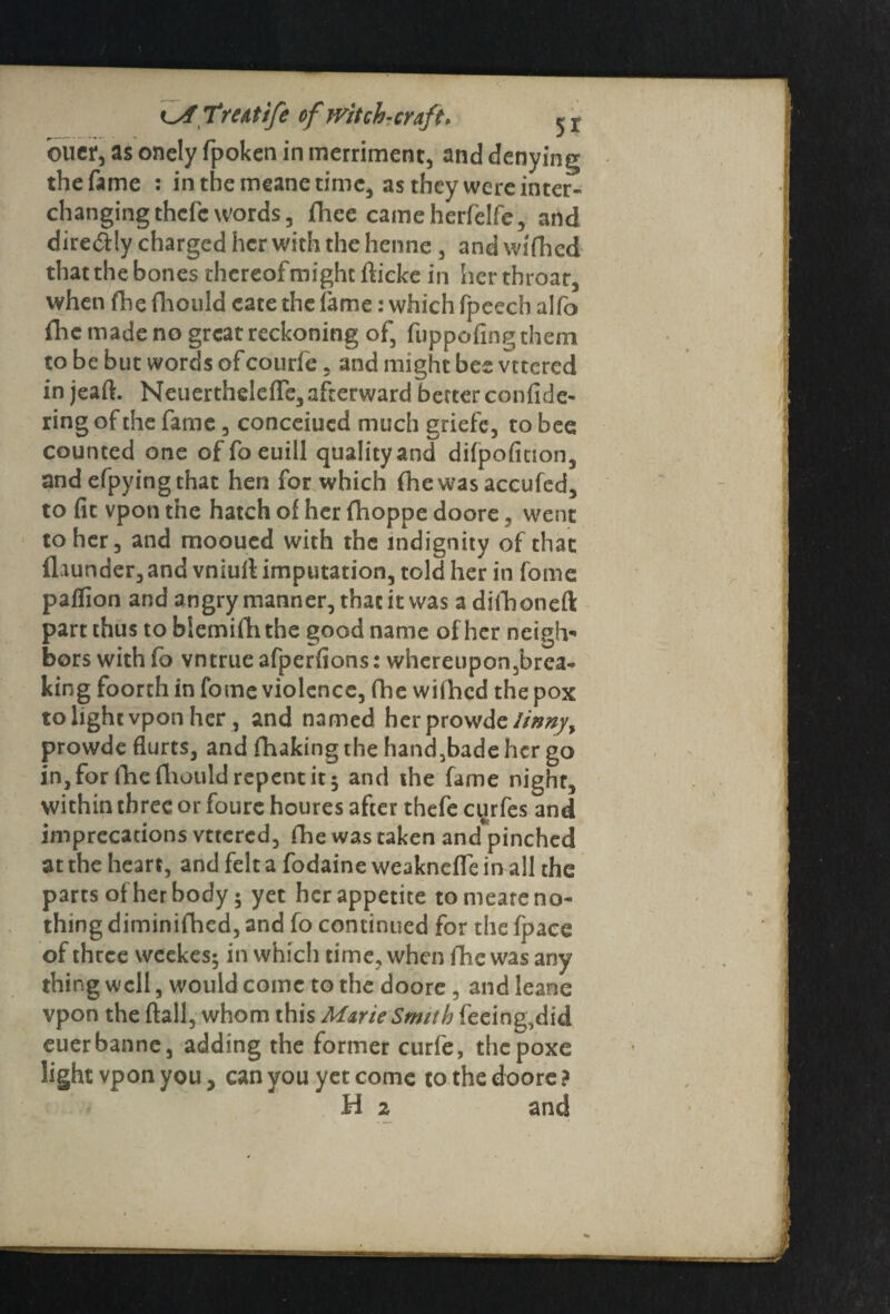 buer, as onely fpoken in merriment, and denying the fame : in the meane time, as they were inter¬ changing thcfcwords, fhee camcherfelfe, and diredily charged her with the henne , and wifhed that the bones thereof might flicke in her throat, when fhe fhould cate the fame: which fpeech alfo fhc made no great reckoning of, fuppofingthem to be but words ofcourfe, and might bee vttcrcd in jeaft. NeuerthclefTe, afterward better confide- ring of the fame, conceiued much griefe, to bee counted one offoeuill quality and difpoficion, and efpyingchat hen for which (he was accufed, to fit vpon the hatch of her fhoppe doore. went to her, and mooued with the indignity of that (launder,and vniuft imputation, told her in fome paflion and angry manner, that it was adifhoneft part thus to blemifhthe good name of her neigh¬ bors with fo vntrue afperfions: whereupon ,brea- king foorth in fome violence, (lie wifhed the pox to light vpon her, and named her prowde//'»#/, prowde Hurts, and fhaking the hand,bade her go in, for fhe fliould repent it ; and the fame night, within three or foure houres after thefe cy rfes and imprecations vttered, fhe was taken and pinched at the heart, and felt a fodaine weakneffe in all the parts of her body; yet her appetite to meare no¬ thing diminifhed, and fo continued for the fpace of three weekes; in which time, when fhc was any thing well, would come to the doore , and leane vpon the flail, whom this Marie Smith feeing,did euerbanne, adding the former curfe, thepoxe light vpon you, can you yet come to the doore ? H 2 and