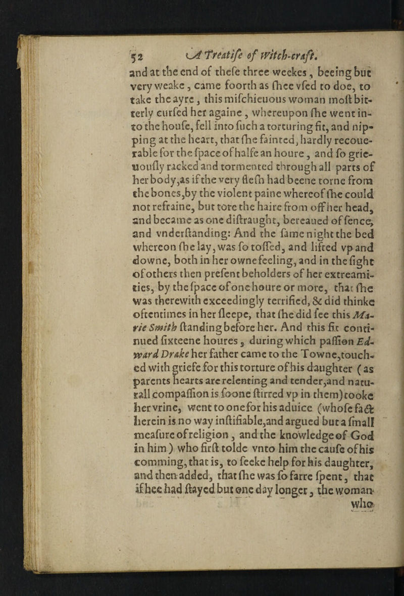 and at the end of thefe three weekes, beeing but very weake, came foorth as fhee vfed to doe, to take theayre, thismifehieuous woman molt bit¬ terly eurfed her againe , whereupon fhe went in¬ to the houfe, fell into fuch a torturing fit, and nip¬ ping at the heart, that fhe fainted, hardly recoue- rablefor thefpaceofhalfeanhoure, and fo grie- uoully racked and tormented through all parts of her body,as if the very fie fn had becne tome from the bones,by the violent paine whereof fhe could not refraine, but tore the haire from off her head, and became as one diftraught, bereaned of fence, and vnderftanding: And the fame night the bed whereon fhe lay, was fotofied, and lifted vpand downe, bothinhcrownefceling,and in the fight ofothers then prefent beholders of her extreami- ties, by the {pace of one houre or more, thaifhe was therewith exceedingly terrified, & did thinke oftentimes in her lleepc, that Ihe did lee this Ma- y/'<?S«tf/'/&ftandingbeforeher. And this fit conti¬ nued fixteene houres s during which palfion Ed¬ ward Drake her father came to the Towne,touch- cd with griefc for this torture of his daughter ( as parents hearts arc relenting and tender,and natu¬ ral! compalfion is foone ftirred vp in them)cooke Iiervrine, wcnttooneforhisaduice (whofefadf herein is no way inftifiable,and argued but a finall meafure of religion, and the knowledge of God in him ) who firft tolde vnto him the caufe of his comming,that is, to feeke help for his daughter, andthenadded, that fhe was fofarre Ipent, that if hee had ftayed but one day longer 3 the woman* who w—-—» 4