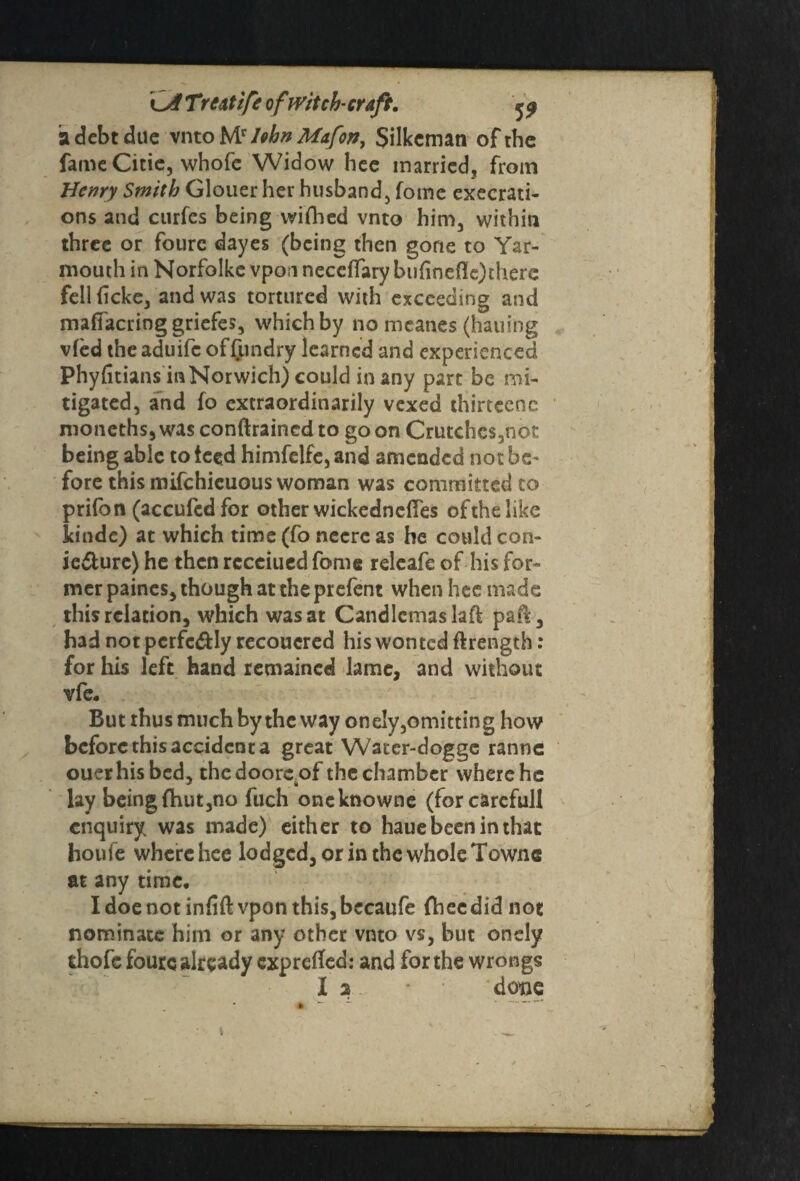 a debt due vnto Mr I»bn Mafon, Silkcmati of the fame Citie, whofc Widow hee married, from Henry Smith Glouer her husband, fome execrate ons and curfes being wifhed vnto him, within three or foure dayes (being then gone to Yar¬ mouth in Norfolke vpofi neccflary bufinefle) there fellficke, and was tortured with exceeding and maffacring griefes, which by no meanes (hailing vied the aduife offundry learned and experienced Phyfitians in Norwich) could in any part be mi¬ tigated, and fo extraordinarily vexed thirtcenc moneths, was conftraincd to go on Crutches,not being able to iced himfelfe, and amended not be¬ fore this mifehieuous woman was committed to prifon (accufcdfor other wickedncftes ofthelike kinde) at which time (fo neere as he could con¬ jecture) he then rccciued fome relcafe of his for¬ mer paines, though at the prefent when hec made this relation, which was at Candlemas laft paft, had not pcrfc&Iy recouered his won ted ft rength: for his left hand remained lame, and without vfe. But thus much by the way onely,omitting how before this accident a great Water-dogge ranne ouerhisbed, thedooreof the chamber where he lay being {hut,no fuch oneknowne (forcarefull enquiry was made) either to haue been in that houfe where hee lodged, or in the whole Townc at any time. I doe not infift vpon this, becaufe (hee did not nominate him or any other vnto vs, but onely thofe foure already exprefled: and for the wrongs 1 2 • done * ~