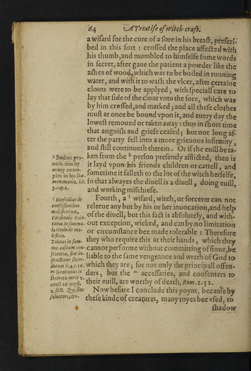 k Bodincpro- ucth this by many exam¬ ples in his U*- tnoHomxmx. lib, 3 tCUp.l0 J hinfcldiusde confejfionibui mdificorum. Cardinals Cate- t antis in fummu- la titulo de mx- leficio. Toletus in fum- mx cxfuum con• fcientue, fine in- flruttione facer- \dotum li.^.C‘i6, \«n Grxtixms in Veireth parte z, caufx i.feti. Qdfine fxlnxme}&c. * £4 ^sfTreatife ofwitch- craft. a wifard for the cure of a fore in his breaft,qtfefcnv bed in this fort : crofTed the place affc&ed with his thumb,and mumbled to himfelfefome words in fecret, after gaue the patient a powder like the adies of wood, which was to be boiled in running water, and with it to wafh the vlcer, after ccrtaine clouts were to be applyed, withfpecialfcare to lay that fide of the clout vnto the fore, which was by him cr©fled,and marked 5 and all thefe clothes mu ft at once be bound vpon it, and euery day the Joweft remoued or takenaway: thus in lhort time that anguifhand griefeceafed; butnot longafi ter the party fell into a more grieuous infirmity, and ftill continueth therein. Or if the euill be ta¬ ken from the k perfon prefently affli&ed, then is itlayd vpon his friends children orcattell, and . fometime it fiftieth to the lot of the witch herfelfe, . that alwayes the diuell is a diuell s doing euill* and working mifchiefc. Fourth, a 1 wifard,witch,orforcercrcan not releeue any but by his or her inuocation,and help ofthe diuell, but this fatt is abfolutely, and with¬ out exception, wicked, and can by no limitation or circumftance bee made tolerable : Therefore they who require this at their hands, which they cannot performe without committing offinnesbc liable to the fame vengeance and wrath of God to which they are • for not only the principall offen¬ ders, but the m accdlaries, and confenters to their euill, are worthy ofdeath,&>«M.32. Now before I conclude this poynt, becaufe by thefe kinde of creatures, many toyes bee vfed, to fhadow «___ _.. ^4