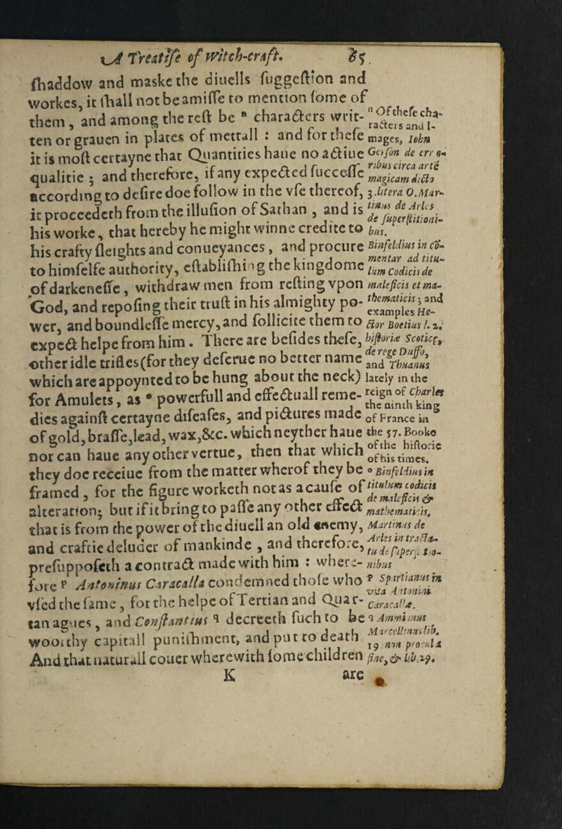 fhacldow and maskcthe diudls fuggefl'on and workes, it lViall notbeamirte to mention fomc of them, and among the reft be * characters writ- tenorgrauen in plates of mettall i 3od iortneie mages, iobn it is mod certayne that Quantities haue no a&iue Ga/m de err9+ qualitie ; and therefore, if any expoScd fucccffe According to defire doe follow in the vfe thereof, 3 ditera O.Mar- it proceededfrom the illufion of Sathan , and is *J? hisworke, chat hereby he might winnecredite to buSm his craftv fleiehts and conueyanccs, and procure Binfddm in a* to himfelfe authority, cftablifhing the kingdomc lum Codicisde of darkeneffe, withdraw men from refting vpon maUfich etm*- God, and repofing their truft in his almighty po- wer and boundleffc mercy, and lollicice themro ftor Boetius i.z; expefl helpe from him. There are befides thefe, smk{ other idle triftesffor they deferue no better name jn(J which are appoynted to be hung about the neck) lately mthe for Amulets, as • powerfull and effeiftuali reme- dies againft certayne difcafes, and pictures made 0f ^rance ^ ofeold, brafledead, wax,&c. which neyther haue rbe !7. Book. nor can haue any other vertue, then that which °[^tih„fe°;,e they doc rcceiue from the matter wherof they be ° Bhfeidmi* framed , for the figure wotketh not as a caufe alteration* but if it bring to paile any other dtc& that is from the power of the diueil an old «u*cmy, Martinas de and craftiedeludcr of mankinde , and therefore, prefuppofeth acontrad made with him : wner~> mbns fore p Antoninus CtucalU condemned thole who vied the fame, for the helpe of Tertian and Quar- Caracal1*. tan as'ies, and Conflanttus * decreeth fuch to be 1 Ammimut woo'chy capital! punifhmcnt, and put to death ^ nr4 pro..ku And thauuturalicouer wherewith iome children K are #