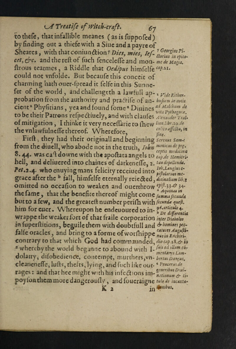 ^sfTrtAtife of witch-craft. gj to thefe, that infallible meanes ( as is fuppofed ) by finding out a thiefewith a Siueantlapayreof Shcarcs, with that coniun&ion y Dies, mies, Ief.l,GeorZm?l' ett, &c. and the reft of fuch fcncelefteand mon- medeMagilT ftrous tearmes, a Riddle that Otd/pus himfelfe ^•1I* could not vnfolde. But becaufethis conceit of charming hath ouer-fpread it felfcinthis Sunne- fet of the world, andchaliengtth a lawful! ap- z ytdeRhbtr- probation from the authority and pra&ife of an- hujLm tomtit cient1 Phyfitians, yea and found fbmea Diuines ad Malc^um de to be their Patrons refpe&iuely, and with claufes of mitigation, I thinkc it very neceftarie to fhew lkin.hbr.-io.de the vnlawfulncfle thereof. Wherefore, cohcoaffeftu}t?t Firft, they had their original! and beginning Screms. Sam-i from the diucll, who abode not in the truth, lokn mn*cus de prg, 8.44. was caft downe with th« apoftata angels to [TpJenemitri hell, and deliuered into chaines of darkenefte, 2. tdo depellenck. ?rt.*.4. whowuymgtnans felicity receiued into grace after the b fail, himfelfe eternally tcie&edjJictoaitomM.i omitted no occafion to weaken and ouerthrow 34- the fame, that the benefice thereof might come fammaficmuU buttoafew, and the greateft number perifh with fecund* queft. him for cuer. Whereupon he endeuoured to in- l^Mtrintto wrappe the weaker f ort of that fraile corporation inter DM*/* in fuperftitions, beguile them with doubtfull and & homines pec- falfe oracles , and bring to a forme ofworniippc^/fE^Xi,° contrary to thdt which God had commanded,<&>«/> is.&in s whereby the world beeanne to abound with I m fins ad ilium co- qolatry, dilobeaienCc, contempt, murthers,vn-bertusban^us, clearienefTc, lufts, thefts, lying, and fuch like out*6 PfKtrmde. rages: and that hee might with hu infcdions im poyloiuhemmorcdangerouflv, andfoueraigne tuieic mumt*-