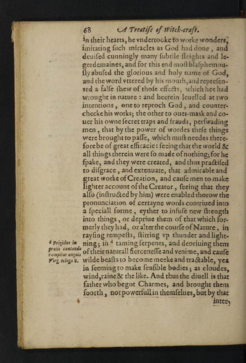 their hearts, he vndertooke to works wonders,' imitating fuch miracles as God had done , and deuifed cunningly many fubtile Heights and le- gcrdemaincs, and for this end mo ft blifphemou- flyabufed the glorious and holy name of God, and the word vttered by his mouth,and reprefeo- ted a falfc fhewofthofe effe&s, which hee had Wrought in nature : and heerein leuelled at two intentions, onetoreproch God, and couater- chccke his works; the other to duet-mask and co- uer his ownefecrct traps and frauds, perfwading men , that by the power of wordes thefe things were brought to pafFs, which muft needes there¬ fore be of great elficacie: feeing that the world St all things therein werefo made of nothing-for he fpake, and they were created, and thus pra&ifed to difgrace, and extenuate, that admirable and great worke of Creation, and caufe men to make lighter account of the Creator, feeing that they alfo (inft ru&ed by him) were enabled thorow the pronunciation of certayne words comriucd into a fpeciall forme, eyther to infufe new ftrength into things, or depriue them of that which for¬ merly they had, or alter the courfe of Nature, in rayfitig tempefts, ftirritig vp thunder and light- *Frijidtu in ning. in d taming ferpents, and deoriuing them rlltmTgm ofthcit naturi11 Serceneffi: and venime, and caufc r»rg cdoga 8. wildc beads to become meeke and tra&ablc, yea in feeming to make fcofible bodies 5 as cloudes, wind,raine& the like. And thus the diucll is that father who begot Charmes, and brought them foorth, no t powerfull in themfelucs, but by that 4 ; intern -A