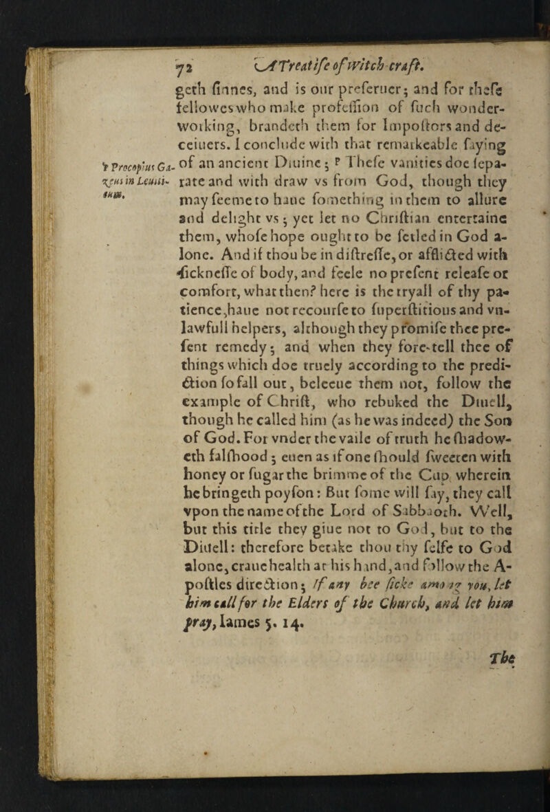 V Vrpcnp'm G.i •\?m in Uuui- mm. y 2 reatife ofwitch craft. geth (lanes, and is our preferucr; and for chefs felioweswho make profeilion of fuch wonder- woiking, brandeth them (or Impoftors and de- ceiuers. 1 conclude wirh that rcniatkcabJe faying of an ancient Diuine; p Thefe vanities doe lepa- rate and with draw vs from God, chough they rnay feemeto haue fonaething inthem to allure and delight vs* yet let no Chriftian entertaine them, whofehope ought to be fetledin God a- lone. And if thou be in diftrcfle,or afflicted with dicknciTeof body, and fcele noprefent releafeot comfort, what then? here is thetryall of thy pa¬ tience,haue not rccourfeto fuperftitious and vn- lawfull helpers, although they promife thcc pre- fent remedy; and when they foretell thee of things which doe tritely accordingto the predi¬ ction fo fall out, bcleeuc them not, follow the example of (Thrift, who rebuked the Dwell, though he called hint (as he was indeed) the Son of God. For vndcr thevatie of truth hefhadow- eth falfbood; euen as if one fhould fweeten with honey or fugarthe brimmeof the Cup wherein hcbringeih poyfon: But fomc will fay, they call vpon the name of the Lord of Sabbaoth. Well, but this title they giue not to God, but to the Diilell: therefore betake thou thy fclfe to God alone,crauchcalth ar his hand,and fallow the A- poftlcs dirc&ion; If any hue ficke am you Jet him call for the Elders of tbs Church, and let biw Pray, lames 5. 14.