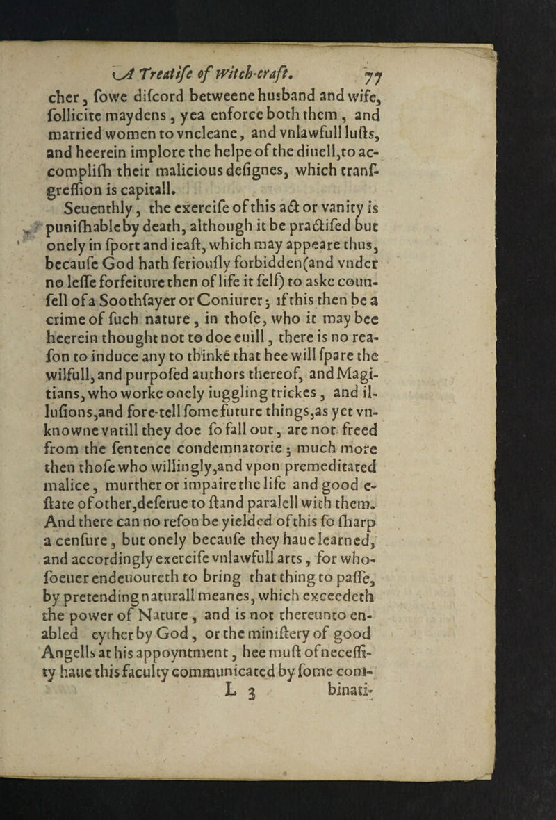 cher, fowe difcord bctweene husband and wife, follicitc maydens, yea enforce both them , and married women to vneleane, and vnlawfull lufts, and heerein implore the helpe of the diuell,to ac- complifh their malicious defignes, which tranf- greflion is capitall. Seuenthly, the exercife of this a& or vanity is „ puni(hablcby death, although it be pra&ifed but onely in fport and ieaft, which may appeare thus, becaufc God hath ferioufly forbidden(and vnder no leffe forfeiture then of life it felf) to aske coun¬ fell of a Soothfayer or Coniurcr 5 if this then be a crime of fuch nature , in thofe, who it may bee heerein thought not to doe euill, there is no rea- fon to induce any to thinke that hee will fpare the wilfull, and purpofed authors thereof, and Magi- tians, who worke onely iuggling trickcs, and il- lu(ions,and fore*tell fomefuture things,as yet vn- knownevntill they doe fo fall out, are not freed from the fentencc condemnatorie 5 much more then thofe who willingly,and vpon premeditated malice, murthcr or impaire the life and good e- ftate of other,deferue to ftand paralell with them. And there can no refon be yielded of this fo fharp acenfure, but onely becaufe they hauc learned, and accordingly exercife vnlawfull arts, for who- foeuer endeuoureth to bring that thing to palfc, by pretcndingnaturall meanes, which cxceedeth the power of Nature , and is not thereunto en¬ abled eytherbyGod, ortheminiftery of good Angellsathisappoyntment, heemuft ofnecefli- ty haue this faculty communicated by fome coni- L 3 binati- I