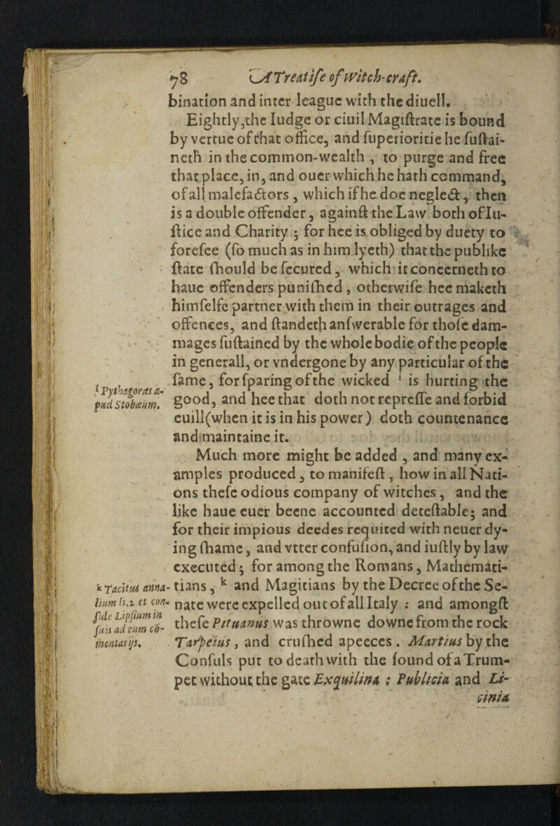 bination and inter league with the diuell, Eightly,thc ludge or ciuil Magiftratc is bound by vercue of chat office, and fuperioritie he fuftai- ncth in the common-wealth , to purge and free that place, in, and ouer which he hath command, of all malefactors, whichifhedoencgled, then is a double offender, againft the Law bothoflu- fHce and Charity 3 for hce is obliged by duety to forefee (fo much as in him lycth) that the publike {late fhould befecured, which itconecrneth to haue offenders punifhed , otherwife hcemaketh himfelfc partner with them in their outrages and offences, and ftandeth anfwerable for thofc dam- mages fuftained by the whole bodie of the people in generall, or vndergone by any particular of the . T fame, forfparingofthe wicked ‘ is hurting the good, and hee that doth not repreffe and forbid cuill(when it is in his power) doth countenance and>maintaine it. Much more might be added , and many ex¬ amples produced, to manifeft , how in all Nati¬ ons thefe odious company of witches, and the like haue euer beene accounted deteftablc; and for their impious deedes requited with neuer dy¬ ing (hame , and vtter confufion, and iuftly by law executed 3 for among the Romans, Mathemati- kraclmanna- tians, k and Magicians by the Decree of the Se- liumh.ia con. nate were expelled out of all Italy .* and amongffc alt “met thefc PMuantis was throwne downe from the rock mntunjs. Tarfeius, and crufhed apeeces . Martins by the Confuls put to death with the found of a Trum¬ pet without the gate Exquilinn ; Pub licit and Li- emit /