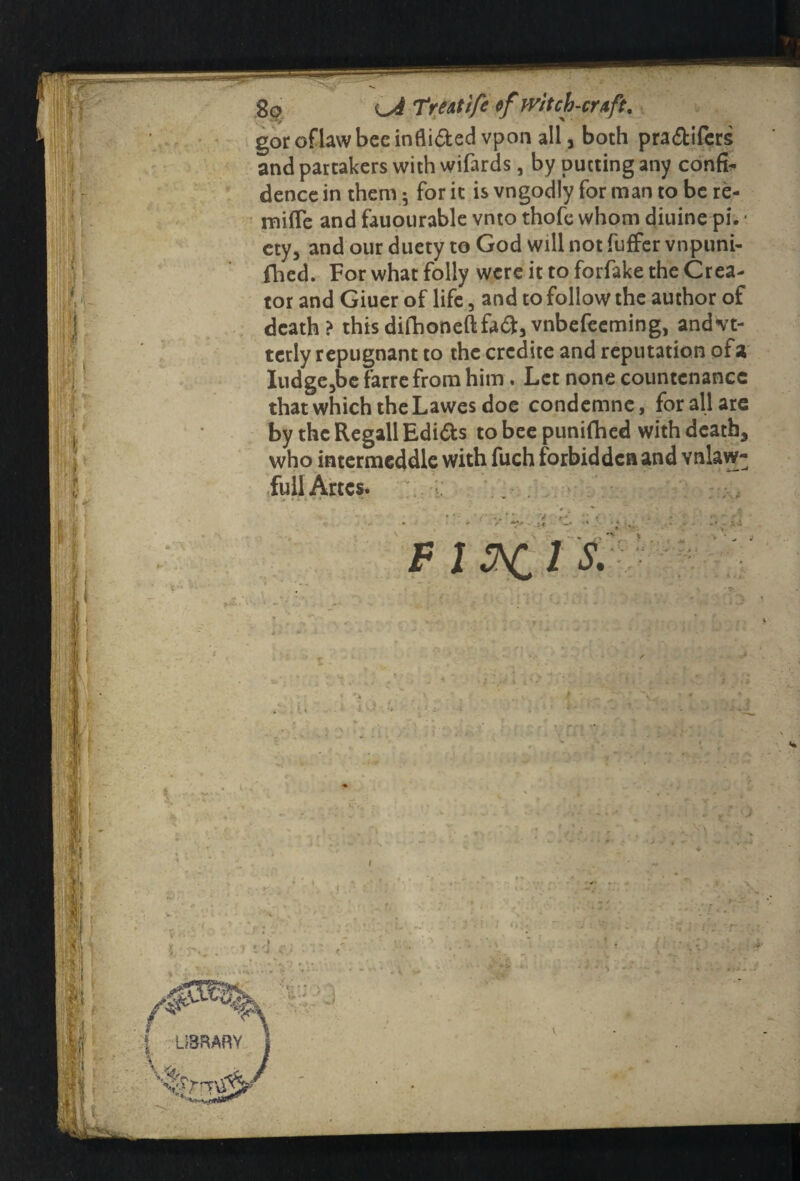 gor oflaw bee infli&ed vpon all, both pra&ifers and partakers with wifards, by putting any conk dence in them ; for it is vngodly for man to be re- mifle and fauourable vnto thofe whom diuine pi. ■ ety, and our duety to God will not fuffer vnpuni- fhed. For what folly were it to forfake the Crea¬ tor and Giuer of life, and to follow the author of death? thisdi(honefl:fa<35vnbefeeming, andvt- terly repugnant to the crcdite and reputation of a Iudge3be farre from him. Let none countenance that which the Lawes doe condemnc, for all are by the Regall Edi&s to bee punched with death, who intermeddle with fuch forbidden and vnlaw- fullArtes. . v. •••,, If h | i; i ■ if: M} F 1 l S. I ■ • I LIBRARY