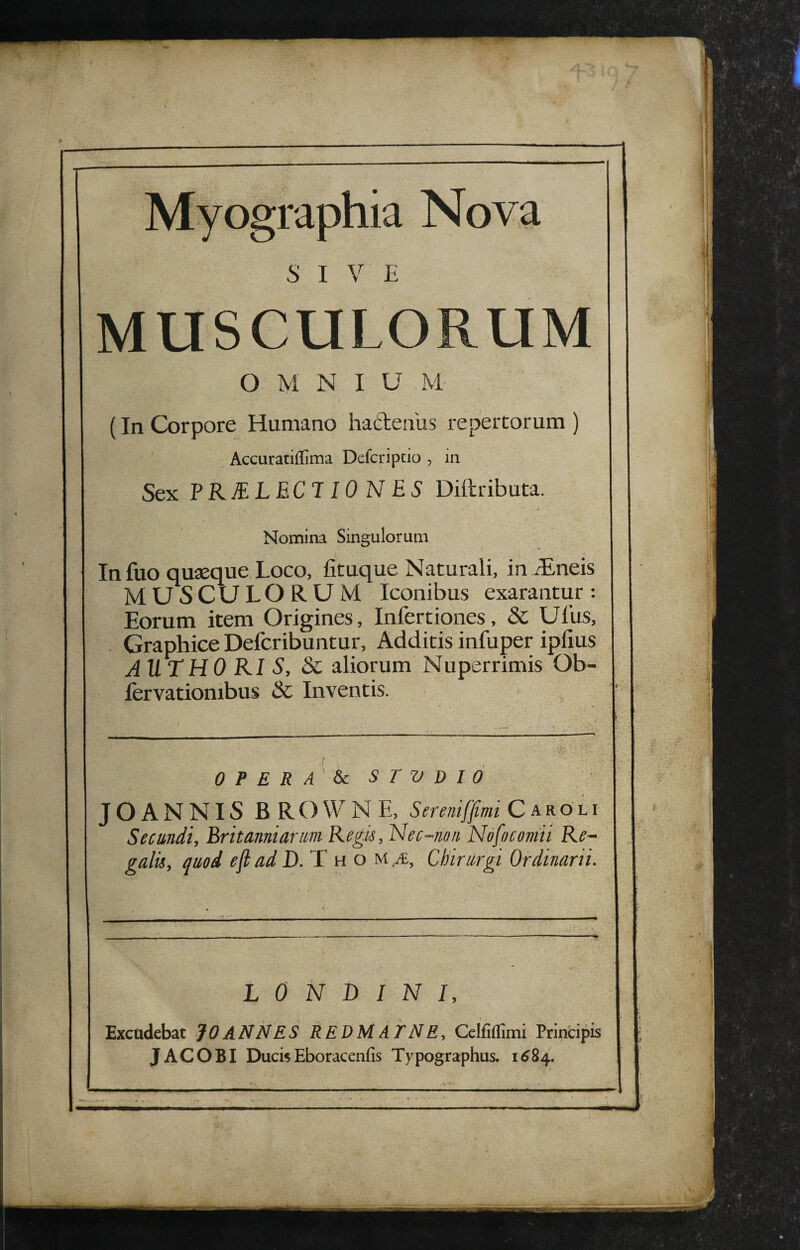 Myographia Nova SIVE MUSCULORUM OMNI U M (In Corpore Humano haftenus repertorum ) Accuratiffima Defcripcio , in Sex FKELECT lO N ES Diftributa. Nomina Singulorum Infuo quaeque Loco, fituque Naturali, in rEneis MUSCULORUM Iconibus exarantur: Eorum item Origines, Infectiones, & Ufus, . Graphice Defcribuntur, Additis infuper ipfius AUTHO KI S, 8c aliorum Nuperrimis Ob- fervationibus & Inventis. 0 P E R A 6c STUDIO JO ANNIS BROWNE, Sereniffmi C aro li Secundi, Eritanniarm Regis, Nec-non Nofoconiii Re~ galu, quod ejt ad D.'X ho u &, Chirurgi Ordinarii. L 0 N B I N i. Excudebat JO ANNES REDM AT N E, Celfiflimi Principis • JACOBI DucisEboracenfis Typographus. 16^84.