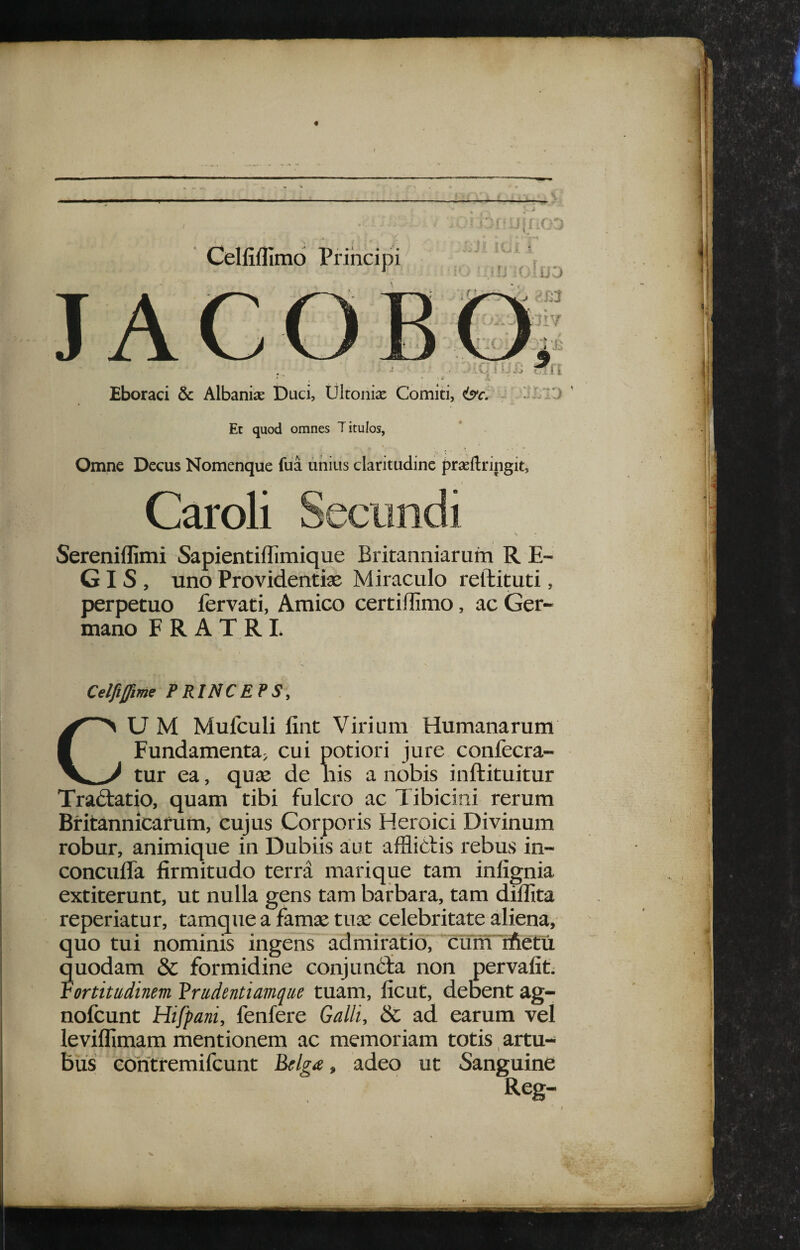 t t J»' I Celfifllmo Principi Eboraci & Albanise Duci, Ultonise Comiti, &c, -i Et quod omnes Titulos, Omne Decus Nomenque fua unius claritudine praeftringit, Caroli Sereniflimi Sapientillimique Britanniarum R E- GIS , uno Providentiae Miraculo reftituti, perpetuo fervati, Amico certidimo, ac Ger¬ mano FRATRI J- ' M y i i, M Celfifme PRINCEPS, CU M Mufculi fint Virium Humanarum Fundamenta; cui potiori jure confecra- tur ea, qure de nis a nobis inftituitur Tradtatio, quam tibi fulcro ac Tibicini rerum Bfitannicafum, cujus Corporis Heroici Divinum robur, animique in Dubiis aut affliblis rebus in- conculfa firmitudo terra marique tam infignia extiterunt, ut nulla gens tam barbara, tam diffita reperiatur, tamque a famse tuae celebritate aliena, quo tui nominis ingens admiratio, cunTrfletu uodam & formidine conjunbta non pervafit. ortitudinem Vrudentiarnque tuam, ficut, debent ag- nofcunt Hifpani, fenfere Galli, & ad earum vel leviflimam mentionem ac memoriam totis, artu¬ bus eoritfemifcunt Bflga, adeo ut Sanguine Reg- ?