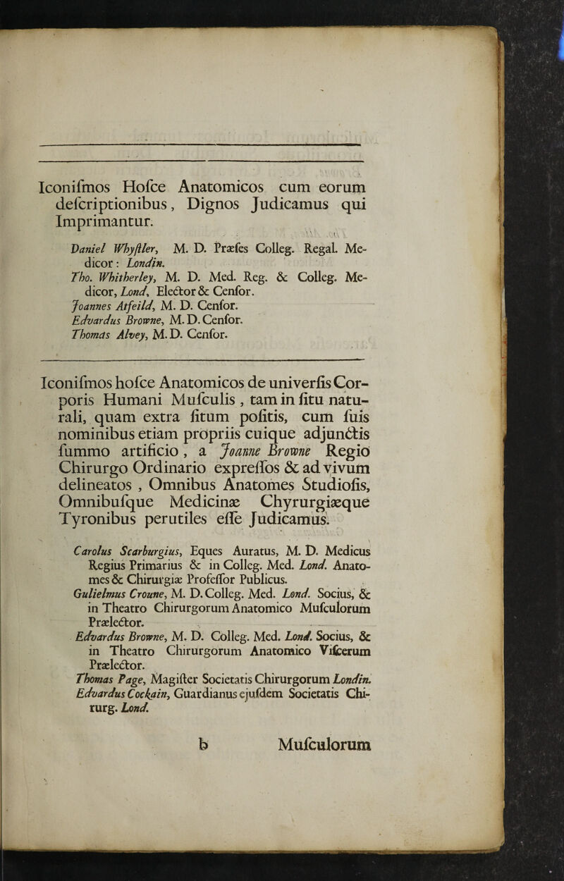 Iconifmos Hofce Anatomicos cum eorum dercriptionibus, Dignos Judicamus qui Imprimantur. Daniel Whyftler^ M. D. Praefes Colleg. Regal. Me¬ dicor : Londin. Tho. Whitherley, M. D. Med. Reg. & Colleg. Me¬ dicor, Lond^ EledtorSc Cenfor. Joannes Atfeild, M. D. Cenfor. Edvardus Browne, M.D. Cenfor. Thomcts Alvey^ M. D. Cenfor. Iconifmos hofce Anatomicos de univerfis Cor¬ poris Humani Mufculis , tam in fitu natu¬ rali, quam extra fitum politis, cum fuis nominibus etiam propriis cuique adjunOtis fummo artificio, a Joanne Brovone Regio Chirurgo Ordinario expreifos & ad vivum delineatos , Omnibus Anatomes Studiofis, Omnibufque Medicinse Chyrurgiaeque Tyronibus perutiles efle Judicamus. Car olus Scarburgius^ Eques Auratus, M. D. Medicus Regius Primarius & in Colleg. Med. Lond. Anato¬ mes & Chirurgiae Profeffor Publicus. Gulielnms Croune^ M. D. Colleg. Med. Lmd. Socius, & in Theatro Chirurgorum Anatomico Mufculorum Praeledtor. - Edvardus Browne, M. D. Colleg. Med. Lond, Socius, & in Theatro Chirurgorum Anatomico Viicerum Praeledtor. Thomas Page^ Magifter Societatis Chirurgorum Londin. Edvardus Cockairiy Guardianus ejufdem Societatis Chi- rurg. Lond. b Mulculorum