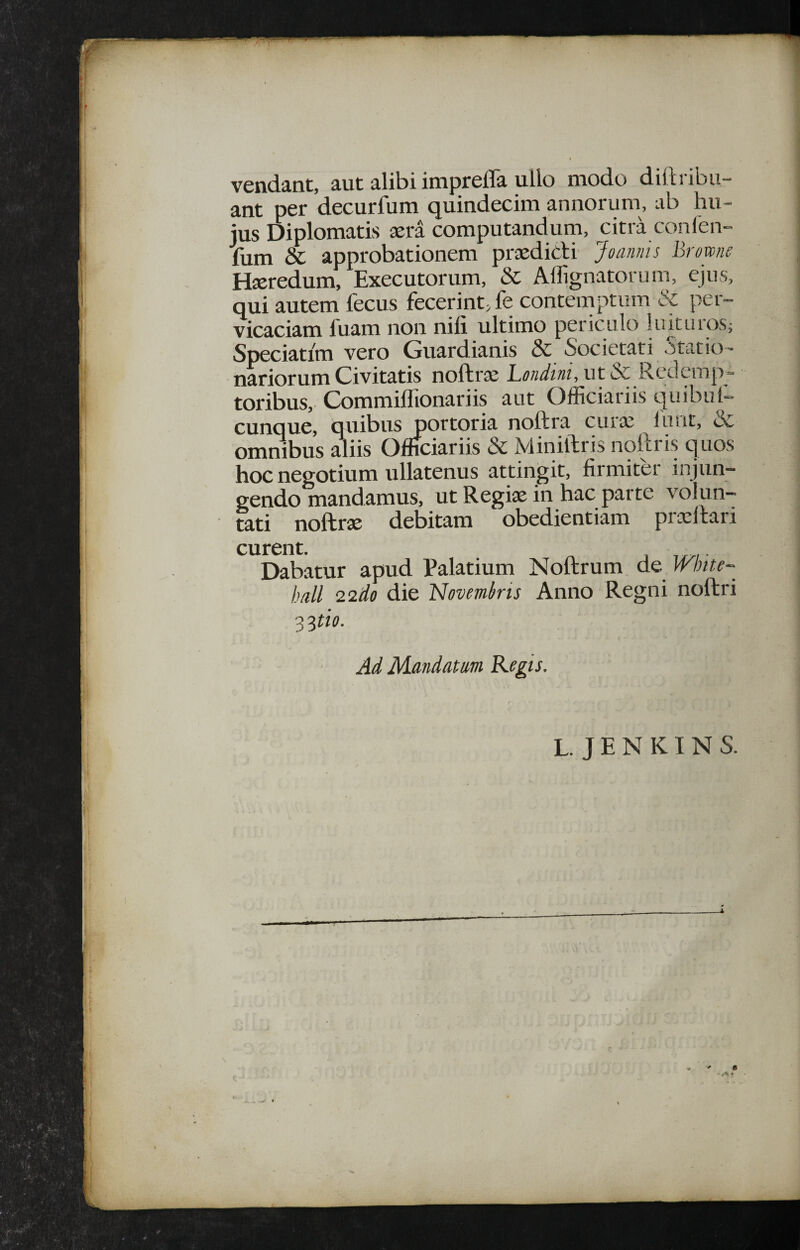 $ vendant, aut alibi imf>reira ullo modo dilh ibu- ant per decurfum quindecim annorum, ab hu¬ jus Diplomatis aera computandum, citra confen- fum & approbationem praedicti' Joanms Brm/ie Heredum, Executorum, & Affignatorum, ejus, qui autem fecus fecerint, fe contemptum & per¬ vicaciam fuam non nili ultimo periculo liutuios; Speciatim vero Guardianis & Societati statio¬ nariorum Civitatis noftrae LWwi, ut & Redemp¬ toribus, Commillionariis aut Officiariis quibul- cunque, quibus portoria noftra curaj luut, & ommbus diis Officiariis & Miniftris noftris quos hoc negotium xillatenus attingit, firmiter injun¬ gendo mandamus, ut Regiae in hac parte volun¬ tati noftrse debitam obedientiam prcellaii curent. Dabatur apud Palatium Noftrum de Whu- h/ill 22do die 'Novembris Anno Regni noftri Ad Mandatm Kegis. L. J E N KIN S.