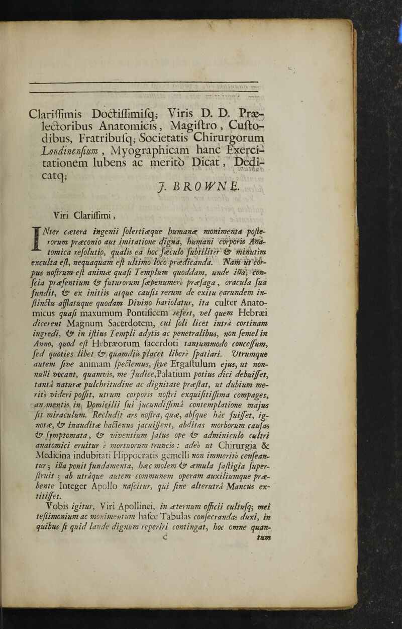 J Clarillimis Doftiflimifq; Viris D. D. Pr^ le6toribus Anatomicis, Magiftro , Cufto- dibus, Fratribulq; Societatis Chirurgorum Londinenfim , Myographicam hanc Exefci- tationem lubens ac merito  Dicat, ‘ Dedi- catOi j.bkownb: Viri Clariflimi, Nter caetera ingemi folerti<^que humani monimenta fofte- rorum praconio aut imitatione digna^ humani corporis Ana¬ tomica refolutio^ qualis ea hoc foculo {uhtilifeY ^^mimitm exculta eft^ nequaquam efl ultimo loco praedicanda. T^am ufcdV- pus noftrum eft animae quafi Templum quoddam., unde iUa\^^on^ fcia praefentium ist futurorum fopenumero proefaga , oracula fua fundit., ist ex initiis atque caufis rerum de exitu earundem in- ftinEiu afflatuque quodam Divino hariolatur., ita culter Anato¬ micus quafi maxumum Pontificem refert^ vel quem Hebraei dicerent Magnum Sacerdotem, cui foli licet intra cortinam ingredi, iS' in iflim Templi adytis ac penetralibus, non femel in Anno, quod eft Hebraeorum facerdoti tantummodo concejfum, fed quoties libet isr quamdia placet libere fpatiari. Vtrumque autem five animam fpeHemus, [pe Ergaftulum efus.^ ut non¬ nulli vocant, quamvis, me y/z^Z/Ve,Palatium potius dici debuijfet, tanta naturae pulchritudine ac dignitate praeftat, ut dubium me- rii'o videri poffit, utrum corporis noftri exquifitiffima compages, an. mentis in. Domicilii fui jucundi [fima contemplatione majus fit miraculum. Recludit ars noftra, quae, abfque hac fuiffet, ig¬ notae, Is inauditae haSlenus jacuijjeiit, abditas morborum caufas ist ffmptomata, is^ viventium Jalus ope i5‘ adminiculo cultri anatomici eruitur e mortuorum truncis : adeo ut Chirurgia & Medicina indubitati Hippocratis gemelli non immerito cenfean- tur 5 illa ponit fundamenta, haec molem aemula faftigia fuper- ftruit 3 ab utraque autem communem operam auxiliumque prae¬ bente Integer Apollo nafcitur, qui fine alterutra Mancus ex- titiffet. Vobis igitur, Viri Apollinei, in aeternum officii cultufq^ mei teftimonium ac moiiimentiim hafce Tabulas confecrandas duxi, in quibus fi quid laude dignum reperiri contingat., hoc omne quan- c tum