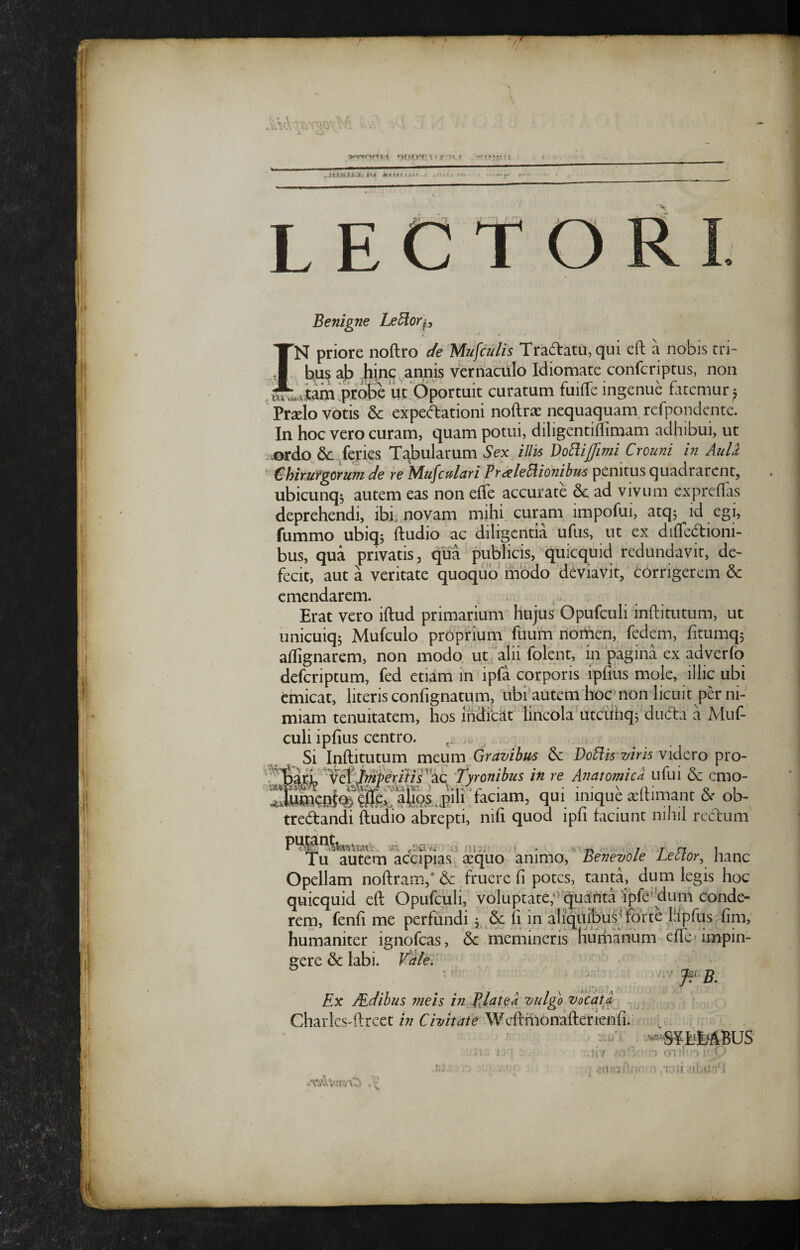 LECTO Benigne Le^oq, IN priore noftro c/e Mufcnlis Tradlatu,qLii eft a nobis tri- ajp ^hinc annis vernaculo Idiomate confcriptus, non ^^.^utain^probe ut Oportuit curatum fuilTe ingenue fatemur^ ' Praelo votis & expe^ationi noftra: nequaquam, refpondentc. In hoc vero curam, quam potui, diligentiffimam adhibui, ut jiordo &:^fej:ies Tgbularum Sex illis DoB.ijJimi Crouni in AuLl ^ Chirurgorum de re Mufcfdari Prdele5iio?iibus penitus quadrarent, ubicunq^ autem eas non effe accurate & ad vivum exprelTas deprehendi, ibi novam mihi curam impofui, atqj id egi, fummo ubiqj ftudio ac diligentia ufus, ut ex difledtioni- bus, qua privatis, qua publicis,'quicquid redundavit, de¬ fecit, aut a veritate quoquo modo deviavit, Corrigerem 6c emendarem. Erat vero iftud primarium hujus Opufculi inftitutum, ut unicuiqj Mufculo proprium fuum nortien, fedem, fitumqj aflignarem, non modo ut . alii folent, in pagina ex adverfo deferiptum, fed etiam in ipfa corporis ipfius mole, illic ubi emicat, literis confignatum, ubi autem hocmon licuit per ni¬ miam tenuitatem, hos ihchCat lineola utciihqs ducTa a Muf- culi ipfius centro. Si Inftitutum meum Gravibus 6e Vo^is viris videro pro- 'Tyronibus in re Anatomicd ufui dc emo- ‘faciam, qui inique a;ftimant & ob- tredfandi ftudio abrepti, nifi quod ipfi faciunt nili]l recirum Tu autem accipias ^quo animo. Benevole Lector^ hanc Opellam noftram,* & fruere fi potes, tanta, dum legis hoc quicquid eft Opufculi, voluptate;’Quinta apfe''dum conde¬ rem, fenfi me perfundi, Se fi in aliquibus^ forte lhpf^^ fim, humaniter ignofeas. Se memineris Hurhanum effe» impin¬ gere Se labi. Vile. ■ ^ J^.^B, Ex JEdibus meis in TJatea vulgo vocata^ Charles-ftreet in Civitate Weftmonafterienfi. = i ,r: ‘ : iJ .ii / ' • D ■ i,-.;.' ^ 'i: )( .'il »!' • V