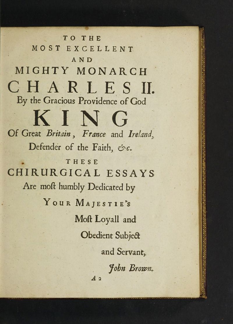 TO THE MOS TF EXCELLENT AND MIGHTY MONARCH fe AR EL FE S_ID. By the Gracious Providence of God Of Great Britain, France and Ireland, Defender of the Faith, ec. , THESE CHIRURGICAL ESSAYS Are moft humbly Dedicated by Your MajestTie’s Moft Loyall and Obedient Subje&amp; and Servant, Fobn Brown. A 2 aa ALIN, FAFA RTRI RT IOS SNBUSISERY ; _— = ar ca vA~, SAT PMY LP PFA AG, WA SENS ONIN Lo NEN hl hh wh he Y SAR Se ee Seas ees VAVAWAW a 7, AVA ée ~ oe PAPANSAN SOS Fo SLN NANNY NINN — —