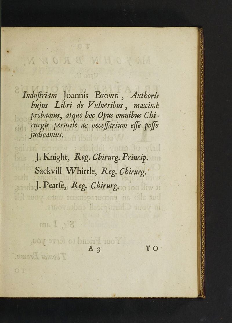 Induftriam Joaonis Brown , Authoris hujus Libri de Vulneribus , maximé probamus, atque boc Opus omnibus Chi- rurgis perutile ac neceffarium effe poffe _ Judicamus. J: Knight, Reg. Chirurg. Princip. Sackvill Whittle, Reg. Chirurg. J. Pearle, Reg. Chirurg. A 3 T O — Ay : VIR se oe” A + ACA TI oF vs USS SY TIS ODI DULY TE CBs — aeons NLL VJ : 8 AU, IVIL NV Ne at NE ES = 2 Se i ae aaa ae TAY, AMA vy, AYA A I NIRA IN GIR V UNE NANT NNN a NY NNN, ‘ag RA >