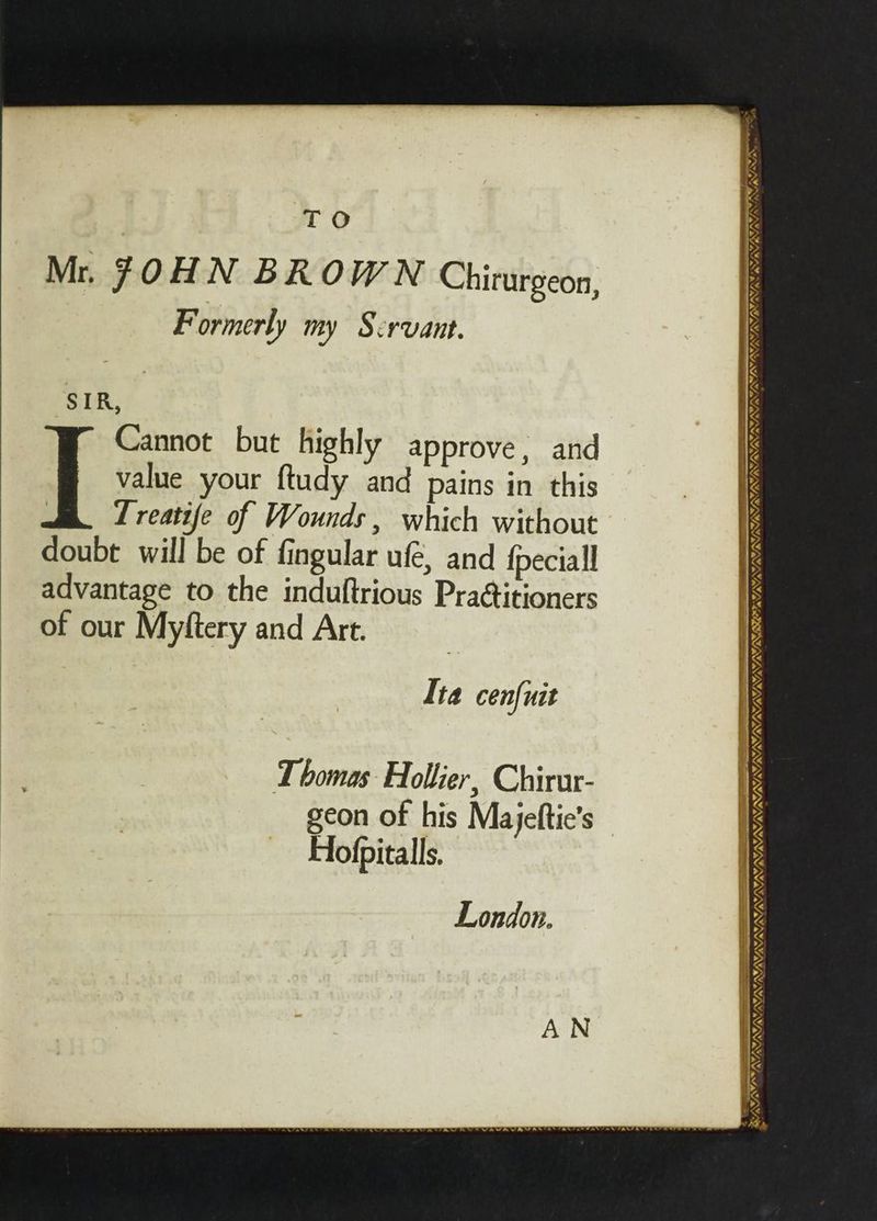 TO Mr. JOHN BROWN Chirurgeon, Formerly my Scrvant. SIR Cannot but highly approve, and value your ftudy and pains in this T reatife of Wounds , which without doubt will be of fingular ufé, and fpeciall advantage to the induftrious Pra@itioners of our Myftery and Art. Se - . 85 OAS SUSUSISS ISIS RSET SS SID PSIST TBO IT 8 BAINYN Ita cen{uit \/ YY, IWS NINN T bomas Hollier, Chirur- geon of his Majeftic’s Hofpitalls. ¥, VA A WY wv, VAN AVA » London. YATANY, Y, OMI NINGYAN —- CMU NZ, ne