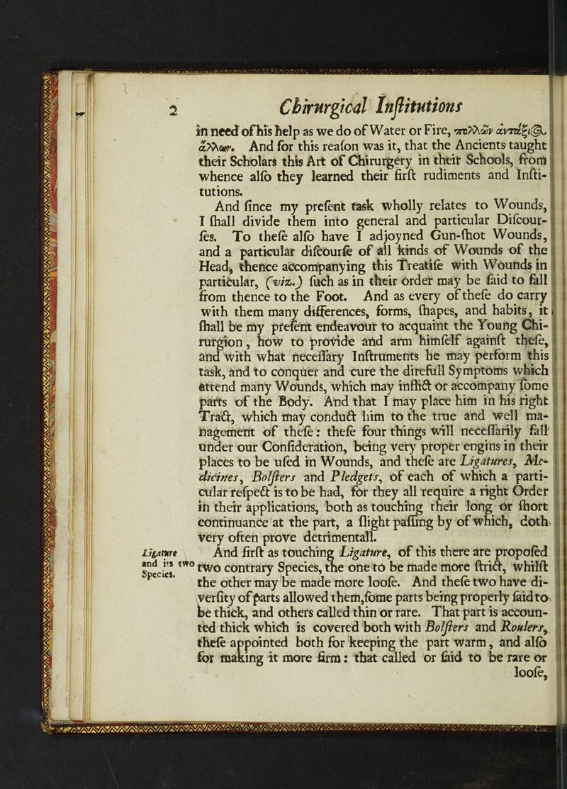 MINIS tae SE Chirurgical Inftitutions : in need of his help as we do of Water or Fire, woo av7iEiG. | | eer. And for this reafon was it, that the Ancients taught § | their Scholars this Art of Chirurgeéty in theit Schools, from | whence alfo they learned their firft rudiments and Infti-} | tutions. And fince my prefent task wholly relates to Wounds, I fhall divide them into general and particular Difcour- fes. To thefé alfo have I adjoyned Gun-fhot Wounds, | and a particular diftourfé of all kinds of Wounds of the | Head, thence accompanying this Treatife with Wounds in | partitular, (viz.) fach as in their order may be faid to fall from thence to the Foot. And as every of thefe do carry | with them many differences, forms, fhapes, and habits, 1t j fhall be my tefett endeavour to acquaint the Young Chi- | Ree “ae YS NR NI SY; NY WISN NINOS SM SI YG z TS See: Bee ee UY eet eS: |) Te rutgion, how to provide and arm himfelf againft thefe, and with what neceflary Inftruments he may perform this | task, and to conguer and cure the direfull Symptoms which | attend many Wounds, which may infir@ or accompany fome | parts of the Body. And that I may place him in his right | Tra@, which may condu& him to the true and well ma- nagement of thefe: thefe four things will neceffarily fall | MATA, w/ WY, MINS eS under our Confideration, being very proper engins in their | places to be ufed in Wounds, and thefe are Ligatures, Me- ) dicines, Bolfters and Pledgets, of each of which a parti- i cular refpec is to be had, for they all require a right Order | in their applications, both as touching their long or fhort | continuance at the part, a flight pafling by of which, doth } very often prove detrimental}. Ligatnre And firft as touching Ligature, of this there are propofed Soci ‘WO ewo contrary Species, the one to be made more ftrict, whilft | the other may be made more loofé. And thefe two have di- verfity of parts allowed them,fome parts bemg properly faidto. | e thick, and others called thin or rare. That partis accoun- | ted thick which ts covered both with Bo/ffers and Rowlers, | thefe appointed both for keeping the part ‘warm, and alfo for making it more firm: that called or id to be rare or | loofe, | SUNS ST NL NV a ee d gS INIT, ¥, \/ v's “A oF, VAM/AYAGAY, LSININIININI NS Vy (SIM AY SILI, > = . _ ———— 7 —_ -