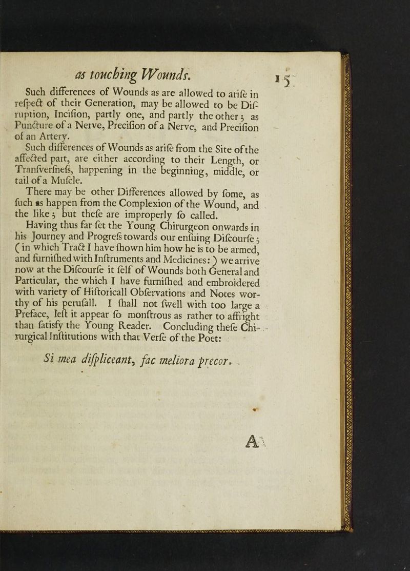 Such differences of Wounds as are allowed to arife in refpe& of their Generation, may be allowed to be Dif ruption, Incifion, partly one, and partly the other; as _ Pundure of a Nerve, Precifion of a Nerve, and Precifion of an Artery. Such differences of Wounds as arife from the Site of the affected part, are either according to their Length, or Tranfverfnefs, happening in the beginning, middle, or tail ofa Mule. There may be other Differences allowed by fome, as fuch as happen ftom the Complexion of the Wound, and the like; but thefe are improperly fo called. Having thus far fet the Young Chirurgeon onwards in his Journey and Progre{s towards our enfuing Difcourfe ; Cin which Tra& I have fhown him how he is to be armed and furnifhed with Inftruments and Medicines: ) we arrive now at the Difcourfe it felf of Wounds both General and Particular, the which I have furnifhed and embroidered with variety of Hiftoricall Obfervations and Notes wor- thy of his perufall. I fhall not fwell with too large a Preface, left it appear fo monftrous as rather to affright than fatisfy the Young Reader. Concluding thefe Chi- rurgical Inftitutions with that Verfé of the Poet: Si mea difpliceant, fac melicra precor. AN a SANA 7; SNL - = —— = —_ SYST ISIS IOUS EN, WAN »~ Ls . / BENIN NESE “ VWI, YAVANANY, AWA MAES fae UN MUN NEN NE NE NUNS WIL x Sa VAVAT AY, STROSS SP YSIS SISING — =