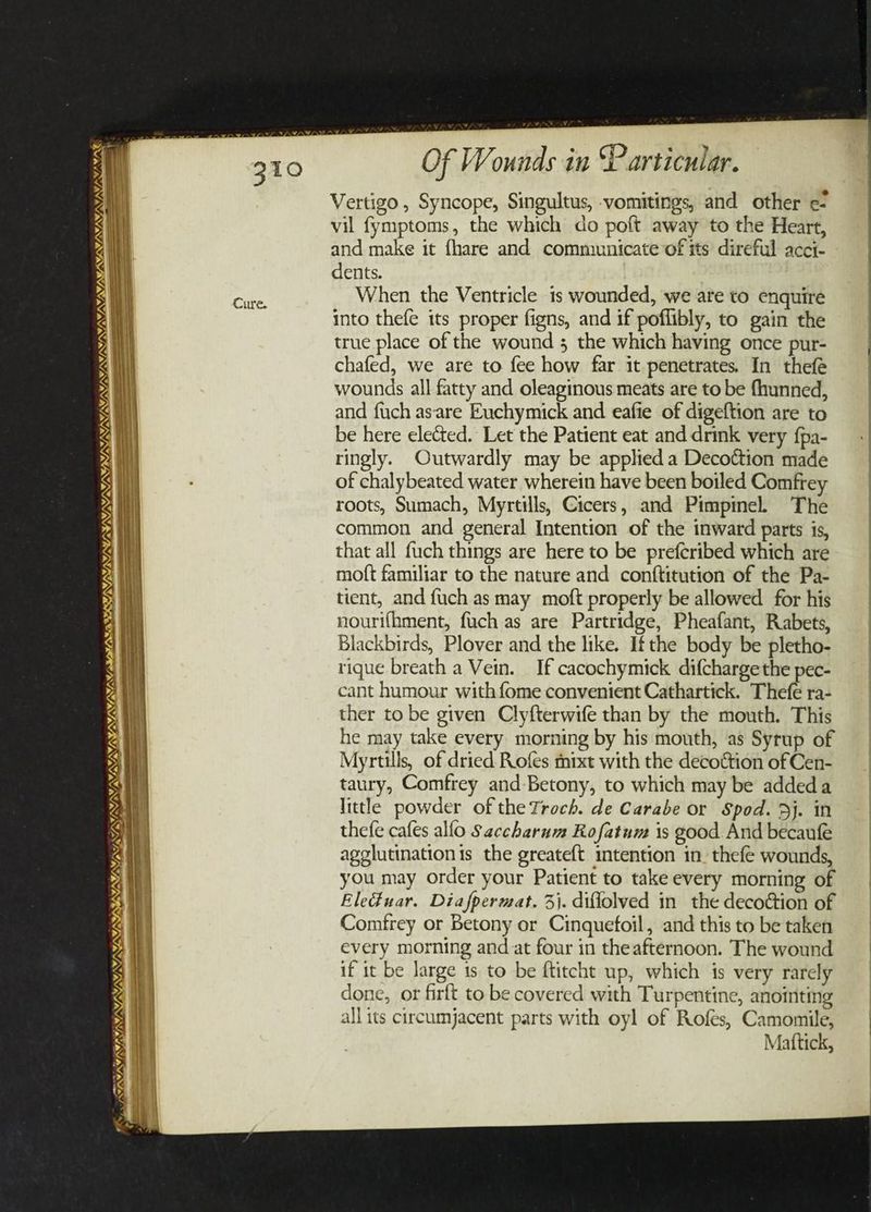 VN EES INIA ASIN UES LIAL aw V/ \/ ‘ tS KSI SINT OS a WAY, VAY, YOY TN SAY, A A, SIM, Sy, me a Of Wounds in Particular. Vertigo, Syncope, Singultus, vomitings, and other e- vil fymptoms, the which do poft away to the Heart, and make it fhare and communicate of its direful acci- dents. When the Ventricle is wounded, we ate to enquire into thefe its proper figns, and if pofflibly, to gain the true place of the wound ; the which having once pur- chafed, we are to fee how far it penetrates. In thefe wounds all fatty and oleaginous meats are to be fhunned, and {uch asare Euchymick and eafie of digeftion are to be here elected. Let the Patient eat and drink very {pa- ringly. Outwardly may be applied a Decottion made of chalybeated water wherein have been boiled Comfrey roots, Sumach, Myrtills, Cicers, and Pimpinel The common and general Intention of the inward parts is, that all fuch things are here to be prefcribed which are moft familiar to the nature and conftitution of the Pa- tient, and fuch as may moft properly be allowed for his nourifhment, fuch as are Partridge, Pheafant, Rabets, Blackbirds, Plover and the like. Ifthe body be pletho- rique breath a Vein. If cacochymick difchargethe pec- cant humour with {ome convenient Cathartick. Thefe ra- ther to be given Clyfterwife than by the mouth. This he may take every morning by his mouth, as Syrup of Myrtills, of dried Rofes fnixt with the decottion of Cen- taury, Comfrey and Betony, to which may be addeda little powder of the Troch. de Carabe or Spod. Dj. in thefe cafes allo Saccharum Rofatum is good And becaufe agglutination is the greateft intention in. thefe wounds, you may order your Patient to take every morning of Eleduar. Diafpermat. 3}. diflolved in the decoction of Comfrey or Betony or Cinquefoil, and this to be taken every morning and at four in theafternoon. The wound if it be large 1s to be ftitcht up, which is very rarely done, or firft to be covered with Turpentine, anointing all its circumjacent parts with oyl of Rofes, Camomile, Mattick,