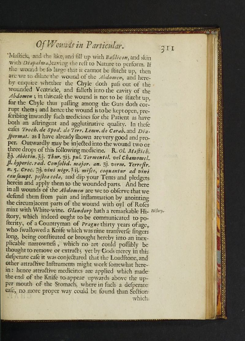 VAS PI SYSUINISIISIISY NINN UNE ay SV INS NERS NY GRU IY SNARES ae su ti he APS VPS SORRELL SLES SSL NSS OL is ifm ei D STSTRTSISIRT NDS A iy ¥ sg +e ; ° “ae | Of Wounds in Particular. 3T1 a ‘Mafticls, and the like, and fill up with Baflicon, and skin with Diapalwa,leaving the reft to Nature to perform. If the wound be fo large that it cannot be ftitcht up, then are we to dilate'the wound of the Abdomen, and here- by enquire whether the Chyle doth pafs out of the wounded Ventricle, and falleth into the cavity of the Abdomen 3 in thiscafe the wound is not to be ftitcht up, for the Chyle thus pafling among the Guts doth cor- Tupt them; and hence the wound isto be kept open, pre- {cribing inwardly fich medicines for the Patient as have aon AS wv, LSI SPSUST SOI IN both an aftringent and agglutinative quality. In thefe Rk cafes Troch. de Spod. de Terr. Lemu.de Carab.and Dia- ‘ JSpermat. as 1 have already fhown arevery good and pro- te Ns per. Outwardly may be injected into the wound two or 1B three drops of this following medicine. R. Ol Ats/tich. | Ne &amp;j. Abietin. %j. Thur. 31}. pul. Tormentil. vel Chamomel, re Y, N WW fi. hyperic. rad. Confolid. major. an. 3). verm. Terreftr. M5. Croc. Dj. vini nigr. ij. mifce, coquantur ad vini cox fumpt. poftea cola, and dip your Tents and pledgets herein and apply them tothe wounded parts. And here in all wounds of the Abdomen are we to obferve that we defend them from pain and inflammation by anointing: the circumjacent parts of the wound with oyl of Rofes mixt with White-wine. Glexdorp hath a remarkable Hi- Hilla. ftory, which indeed ought to-be communicated to. po- fterity, of a Countryman of Pragne thirty years ofage, who {wallowed a Knife which wasnine tranfverfe fingers long, being conftituted or brought hereby into.an inex- | plicable narrownefS , which no art could poffibly be | thought to.remove or extras yet by Gods merey in this defperate cafe it was conjeGtured that the Loadftone, and other attractive Inftraments might work fomewhat here- in: hence attractive medicines are applied which made the end’ of the Knife to-appear upwards. above the up- per mouth of the Stomach, where in fuch. a defperate calc, no.more proper way could. be found than ar : which Mn WML ING, WINN NN LS EP HLL EE EE. EYOTA PASSA VAIN DANA A a (6. Solas oe = LINAS LSS ery ns BRRINOIRISS IIIS Pa >