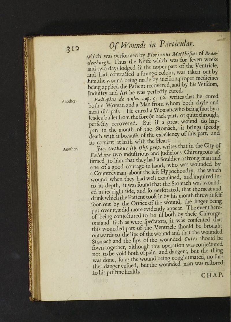 ISVS E/N NN) NY t. OS SUNY NNN I, VAS VY, ~ 65 KASAI NINOS PSTSTILSIS LY NLL aR 1 9/ V/V SIUM 3 oe, , “i aN aNd/ e a 312 Another. Another. Of Wounds in Particular. which was performed by Floricnus Matthifius of Bran- denburgh. Thus the Knife which was for feven weeks and two days lodged i the upper part of the Ventricle, and had contracted a ftrange colour, was taken out by him,the wound being made by incifion,proper medicines being applied the Patient recovered, and by his Wifdom, Induftry and Art he was perfectly cured. Falopius de vuln. cap. ¢ 12. writes that he cured both a Woman and a Man from whom both chyle and meat did pafs. He cured a Woman, who being fhotby a leaden bullet from the fore &amp; back part, or quite through, perfectly recovered. But if a great wound do hap- pen in the mouth of the Stomach, it brings {peedy ‘cath with it becaue of the excellency of this part, and its confent: it hath with the Heart. Fac. Orthens lib. Obf. prop. writes that in the City of Fildana two induttrious and judicious Chirurgeons af- firmed to him that they had a Souldier a {trong man and one ofa good courage in hand, who was wounded by a. Countreyman about the left Hypochondry, the which wound when they had well examined, and inquired in- to its depth, it was found that the Stomach was wound- ed in its right fide, and fo perforated, that the meat and drink which the Patient took in by his mouth threw it felf foon out by the Orifice of the wound, the finger being put overit,it did more evidently appear. The event here- of being conjectured to be ill both by thefe Chirurge- onsand_ fuch as were fpectators, it was confented that this wounded part of the Ventricle fhould be brought outwards to the lips of the wound and that the wounded Stomach and the lips of the wounded Cutis fhould be fown together, although this operation was conjectured not to be void both of pain and danger 5 but the thing was done, fo as the wound being conglutinated, no fur- ther danger enfued, but the wounded man was reftored to his priftine health. CHAP.
