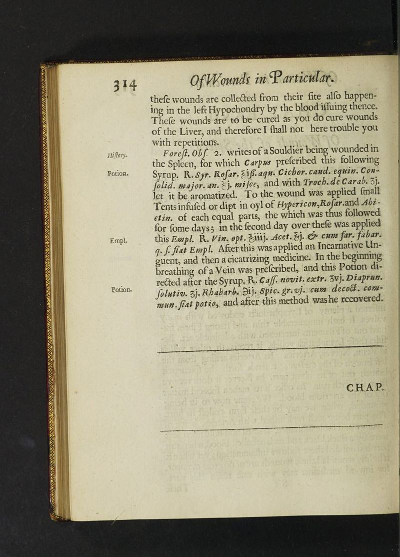 WAN SON NY, VAVAX, SSRIS SI UN VAN /S MANES VJ ITS LIDIA. MAY AY, LE ASL = a 8 Sw = \/ aT G Eu ffory- Potion. Empl. Potion. Of MK ounds in Particular. thefe wounds are collected from their fite alfo happen- ing in the left Hypochondry by the blood iffuing thence. Thefe wounds are to be cured as you do cure wounds of the Liver, and therefore I fhall not here trouble you with repetitions. Foreft. Obf, 2. writesof a Souldier being wounded in the Spleen, for which Carpws preferibed this following Syrup. R. Syr. Rofar. Z1fs.aque Cichor. caud. equin. Cor- folid. major. an. 2}. mifee, and with Troch. de Carab. 3}. let it be aromatized. To the wound was applied {mall Tents infufed or dipt in oyl of Hypericon,Rofar.and Abz- etin. of each equal parts, the which was thus followed for fome days; in the fecond day over thefe was applied this Empl. BR. Vin. opt. Ei}. Acet. %j. C» cum far. fabar. g. fc fat Empl. Afcer this was applied an Incarnative Un- breathing of a-Vein was prefcribed, and this Potion di- rected after the Syrup. R. Caf. covzt. extr. 3vj. Diaprun. folutiv. 3). Rhabarbs Diy: Spies gre vj. cum decoh. com- mun. feat potio,, and after this method washe recovered. ~—