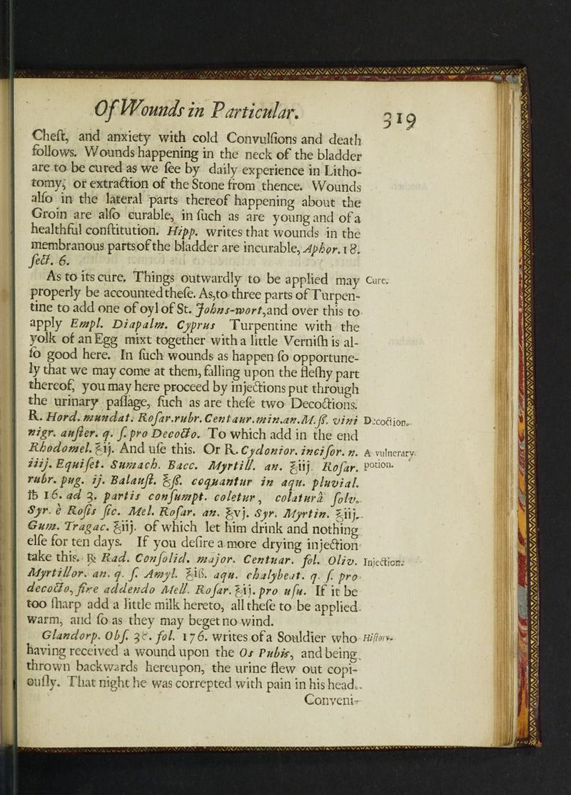 oe nana Of Wounds in Particular. Cheft, and anxiety with cold Convulfions and death follows. Wounds happening in the neck of the bladder are to be cured'as we fee by daily experience in Litho- tomy; or extraction of the Stone from thence. Wounds alfo in the lateral parts thereof happening about the Groin are alfo curable, in {uch as are young and ofa healthful conftitution. Hzpp. writes that wounds in the membranous partsof the bladder are incurable, Aphor.18. fect. 6. As to its cure, Things outwardly to be applied may Cave. properly be accounted thefe. As,to three parts of Turpen- tine to add one of oyl of St. Fobzs-wort,and over this to apply Empl. Diapalw. Cyprus Turpentine with the yolk of anEge muixt together witha little Vernith is al- fo good here. In fuch wounds as happen fo opportune- ly that we may come at them, falling upon the Hefhy part thereof, you may here proceed by injections put through the urinary paflage, fuch as are thefe two Decottions. R. Hord. mundat: Rofar.rubr. Centaur.min.an MU ff. vini Decodion. nigr. aufier. q. f. pro Decodo. To which add in the end Rhodomel.@1j. And ule this. Or R. Cydonior. incifor. n. a vulnerary #iij. Equifet. Suneach. Bacc. Myrtill. an. Ziij, Rofar, Poor. rubr. pug. ij. Balauft. EG. coquantur in aqu. pluvial. ib 16. ad 3. partis confumpt. coletur, colaturd folv. Syr.¢ Rofis fic. Mel. Rofar. an. Evj. Syr. Myrtin. Ziij.- Gum. Tragac. tij. of which let him drink and nothing elfe for ten days. If you defire amore drying inje@tion take this. Rad. Confolid. major. Centuar. fol. Oliv. Injection: Myrtillor. an. q. f. Amyl. Zi. aqu. chalybeat. g. f pro decotho, fire addendo Mell. Rofar. 24}. pro uf. If it be too fharp adda little milk hereto, all thefe to-be applied: warm, atld {o.as they may beget no wind. Glandorp. Obf. 3°. fol. 176. writes ofa Souldier who: Hilo having received a wound upon the Os Pubis, and being. thrown backwards hereupon, the urine flew out copi- eufly. That night he was correpted with pain in his head. Conveni- 349 — /™. ~ EFFI ILI TERT TS RAPT SII NONISS SY PUI EI TL IRA DB * F VATA AR, DY INN 7, Ww A NENG TN NEN REELED APTTLI A PE OT alee rad a WAVY LEA Ge. A oe. STR» Mee PLE AYAVAY, v, VRUSTSISTRISTSISIRISTS s ss LSS ANY * RAWLS S