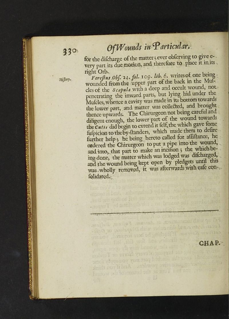 SUSI PL I VATA YUN SUNS) —_ PAGAN, ORIN INEM, VA VAIL ve A) ty 4 OF Wounds in Particular. for the difcharge of the matters ever obferving to give e-. very part its due motion, and therefore to place it in.its . right Orb.. Foreftus Obf- 24. fal. 109- lib. 6. writes of one being « wounded fromthe upper part of the back in the Mut- cles of the Scapula with a deep and occult wound, not. penetrating the inward parts, but lying hid under. the Mulcles, whence a.cavity was made in its bottom towards the lower part, and. matter. was colleG&ed, and brought. thence upwards... The Chirurgeon not being careful and diligent enough, the lower part of the wound towards __ the Cutis did begin to extend it fel the which gave fome fufpicion to theby-{tanders, which made them to defire further help; he being, hereto called for. affiftance, he ordered the Chirurgeon to put a pipe into the wound, . and into, that part to make an incifion 5 the which be- ing-done, the matter which was lodged was difcharged, and the wound being kept open by pledgets until this was.wholly removed, it was afterwards with eafe con-.. folidated..