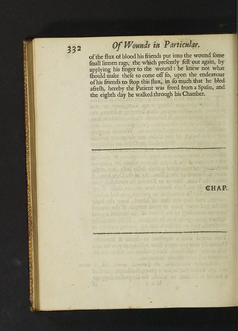 VAIN INE ENS TS DRL IIIS FE VA ANS BY SSIS SLPS UNS ae VAY) FAN SLE NIE LOSS SES a y _ VALYS INIIM LES % Of Wounds in P articular. of the flux of blood his friends put into the wound fome {mall linnen rags, the which prefently fell-out again, by applying his finger to the wound: he knew not what fhould make thefe to come off fo, upon the endeavour of his friends to: ftop this flux,, in fo much. that he bled. afrefh, hereby the Patient was freed froma Spafm, and the eighth day he walked through his Chamber.