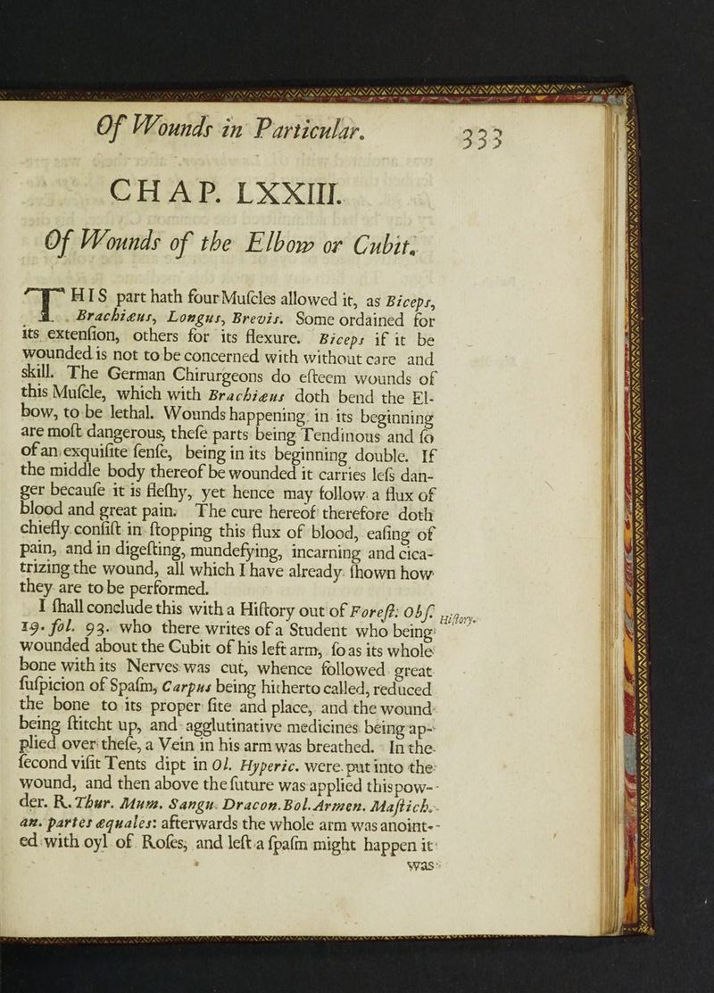 tae Of Wounds in Particular. CHAP. LXXIIL Of Wounds of the Elbow or Cubit. ae HIS part hath four Mutcles allowed it, as Biceps, Brachieus, Longus, Brevis. Some ordained for its extenfion, others for its flexure. Biceps if it be wounded is not tobe concerned with without care and skill. The German Chirurgeons do efteem wounds of this Mufcle, which with Brachieus doth bend the FI- bow, to be lethal. Wounds happening: in. its beginning are mott dangerous, thefe parts being Tendinous and fo of an exquifite fenfe, being in its beginning double. If the middle body thereof be wounded it carries le{§ dan- ger becaufe it is flefhy, yet hence may follow: a flux of blood and great pain: The cure hereof therefore doth chiefly. confift: in-ftopping this flux of blood, eafing of pain, and in digefting, mundefying, incarning and cica- trizing the wound, all which I have already: fhown how they are tobe performed. I fhall conclude this witha Hiftory out of Fore/#: 05/- 19. fol. 93. who there writes ofa Student who being: wounded about the Cubit of his left arm, foas its whole bone with its Nerves:was cut, whence followed ereat fufpicion of Spafm, Carpus being hitherto called, reduced the bone to its proper: fite and place, and the wound being ftitcht up, and: agglutinative medicines being ap- plied over thefe, a Vein in his arm was breathed. © In the. fecond vifit Tents dipt in Ol. Hyperic. were. pat into the: wound, and then above the future was applied thispow-- der. R. Thur. Mu. Sangu: Dracon.Bol. Armen. Maftich. an. partes equales: afterwards the whole arm was anoint-- ed:with oyl of. Rofes, and left.a fpafm might happen it’ Was: Hiffory. SE th GS = ca = sO . wes, SAVIN AY ANF » ONO A PISS SPU SE DSTI A IPI NI LE EEE LEDER _ PIO TEE OLS TR WAAAY. VAT AY wv, VN SUES SN \4 é = : VSR IIE ORRIN LIT VRIRYR es RIL A i ” te sl Fat vy VATAVAYLNIATANY, WAAAY NON RY WANING ne eG i aide t é Seg BATMOBISSIS